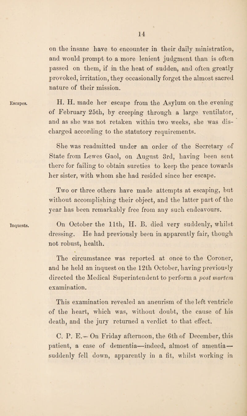 Escapes. Inquests. on the insane have to encounter in their daily ministration, and would prompt to a more lenient judgment than is often passed on them, if in the heat of sudden, and often greatly provoked, irritation, they occasionally forget the almost sacred nature of their mission. H. H. made her escape from the Asylum on the evening of February 25th, by creeping through a large ventilator, and as she was not retaken within two weeks, she was dis¬ charged according to the statutory requirements. She was readmitted under an order of the Secretary of State from Lewes Gaol, on August 3rd, having been sent there for failing to obtain sureties to keep the peace towards her sister, with whom she had resided since her escape. Two or three others have made attempts at escaping, but without accomplishing their object, and the latter part of the year has been remarkably free from any such endeavours. On October the 11th, H. B. died very suddenly, whilst dressing. He had previously been in apparently fair, though not robust, health. The circumstance was reported at once to the Coroner, and he held an inquest on the 12tli October, having previously directed the Medical Superintendent to perform a post mortem examination. This examination revealed an aneurism of the left ventricle of the heart, which was, without doubt, the cause of his death, and the jury returned a verdict to that effect. C. P. E.-— On Friday afternoon, the 6th of December, this patient, a case of dementia—indeed, almost of amentia — suddenly fell down, apparently in a fit, whilst working in