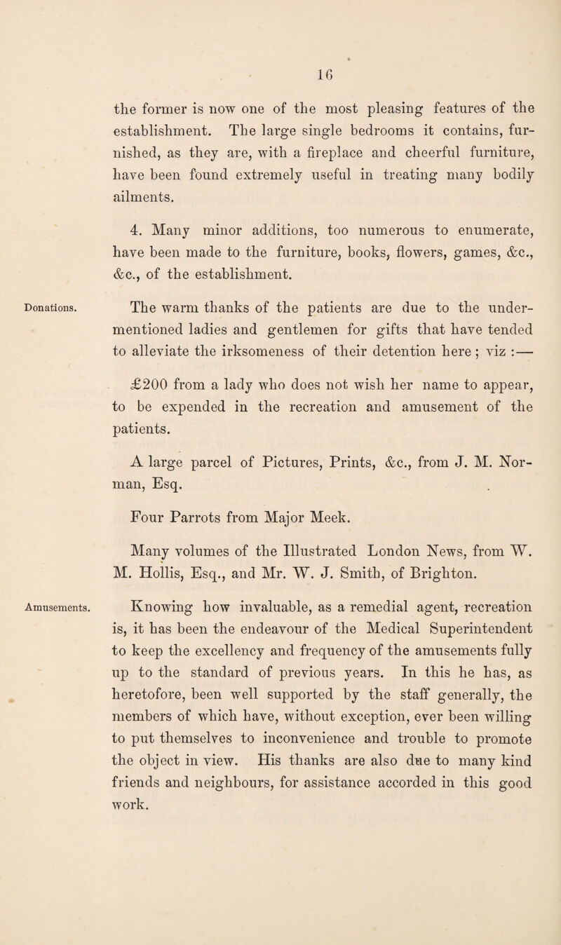 Donations. Amusements. the former is now one of the most pleasing features of the establishment. The large single bedrooms it contains, fur¬ nished, as they are, with a fireplace and cheerful furniture, have been found extremely useful in treating many bodily ailments. 4. Many minor additions, too numerous to enumerate, have been made to the furniture, books, flowers, games, &e., &c., of the establishment. The warm thanks of the patients are due to the under¬ mentioned ladies and gentlemen for gifts that have tended to alleviate the irksomeness of their detention here ; viz : — £200 from a lady who does not wish her name to appear, to be expended in the recreation and amusement of the patients. A large parcel of Pictures, Prints, &c., from J. M. Nor¬ man, Esq. Four Parrots from Major Meek. Many volumes of the Illustrated London News, from W. M. Hoilis, Esq., and Mr. W. J. Smith, of Brighton. Knowing how invaluable, as a remedial agent, recreation is, it has been the endeavour of the Medical Superintendent to keep the excellency and frequency of the amusements fully up to the standard of previous years. In this he has, as heretofore, been well supported by the staff generally, the members of which have, without exception, ever been willing to put themselves to inconvenience and trouble to promote the object in view. His thanks are also due to many kind friends and neighbours, for assistance accorded in this good work.