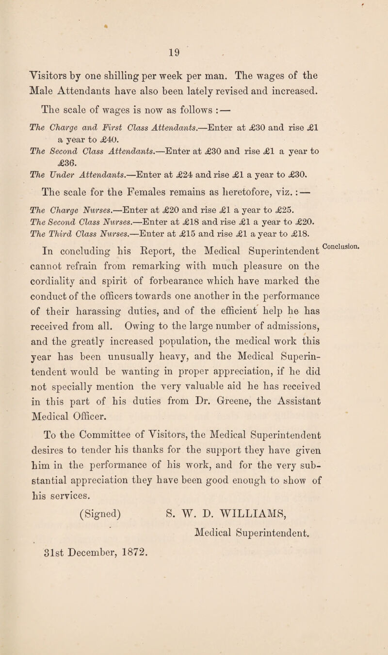 Visitors by one shilling per week per man. The wages of the Male Attendants have also been lately revised and increased. The scale of wages is now as follows : — The Charge and First Class Attendants.—Enter at <£30 and rise <£1 a year to ,£40. The Second Class Attendants.—Enter at £30 and rise £1 a year to £36. The Under Attendants.—Enter at £24 and rise £1 a year to £30, The scale for the Females remains as heretofore, viz.: — The Charge Nurses.—Enter at £20 and rise £1 a year to £25. The Second Class Nurses.—Enter at £18 and rise £1 a year to £20. The Third Class Nurses.—Enter at £15 and rise £1 a year to £18. In concluding his Report, the Medical SuperintendentConcluslon- cannot refrain from remarking with much pleasure on the cordiality and spirit of forbearance which have marked the conduct of the officers towards one another in the performance of their harassing duties, and of the efficient help he has received from all. Owing to the large number of admissions, and the greatly increased population, the medical work this year has been unusually heavy, and the Medical Superin¬ tendent would be wanting in proper appreciation, if he did not specially mention the very valuable aid he has received in this part of his duties from Dr. Greene, the Assistant Medical Officer. To the Committee of Visitors, the Medical Superintendent desires to tender his thanks for the support they have given him in the performance of his work, and for the very sub¬ stantial appreciation they have been good enough to show of his services. (Signed) S. W. D. WILLIAMS, Medical Superintendent. 31st December, 1872.