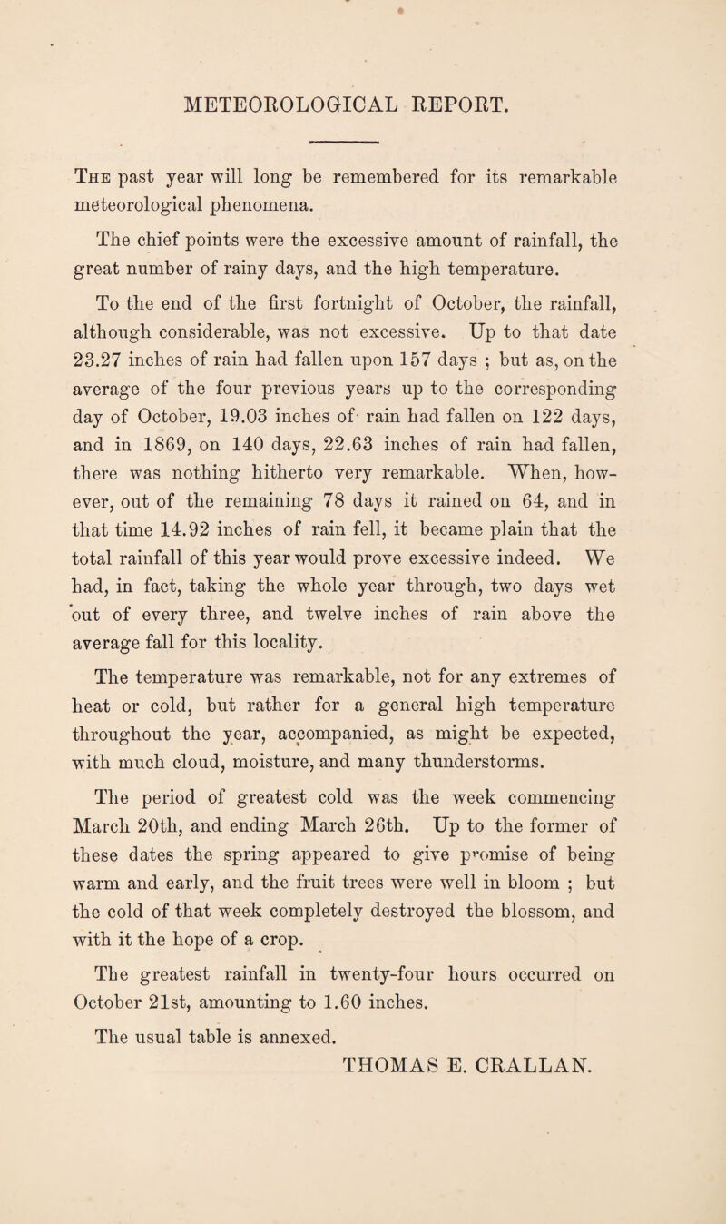 METEOROLOGICAL REPORT. The past year will long be remembered for its remarkable meteorological phenomena. The chief points were the excessive amount of rainfall, the great number of rainy days, and the high temperature. To the end of the first fortnight of October, the rainfall, although considerable, was not excessive. Up to that date 23.27 inches of rain had fallen upon 157 days ; but as, on the average of the four previous years up to the corresponding day of October, 19.03 inches of- rain had fallen on 122 days, and in 1869, on 140 days, 22.63 inches of rain had fallen, there was nothing hitherto very remarkable. When, how¬ ever, out of the remaining 78 days it rained on 64, and in that time 14.92 inches of rain fell, it became plain that the total rainfall of this year would prove excessive indeed. We had, in fact, taking the whole year through, two days wet out of every three, and twelve inches of rain above the average fall for this locality. The temperature was remarkable, not for any extremes of heat or cold, but rather for a general high temperature throughout the year, accompanied, as might be expected, with much cloud, moisture, and many thunderstorms. The period of greatest cold was the week commencing March 20th, and ending March 26th. Up to the former of these dates the spring appeared to give promise of being warm and early, and the fruit trees were well in bloom ; but the cold of that week completely destroyed the blossom, and with it the hope of a crop. The greatest rainfall in twenty-four hours occurred on October 21st, amounting to 1.60 inches. The usual table is annexed. THOMAS E. CRALLAN.