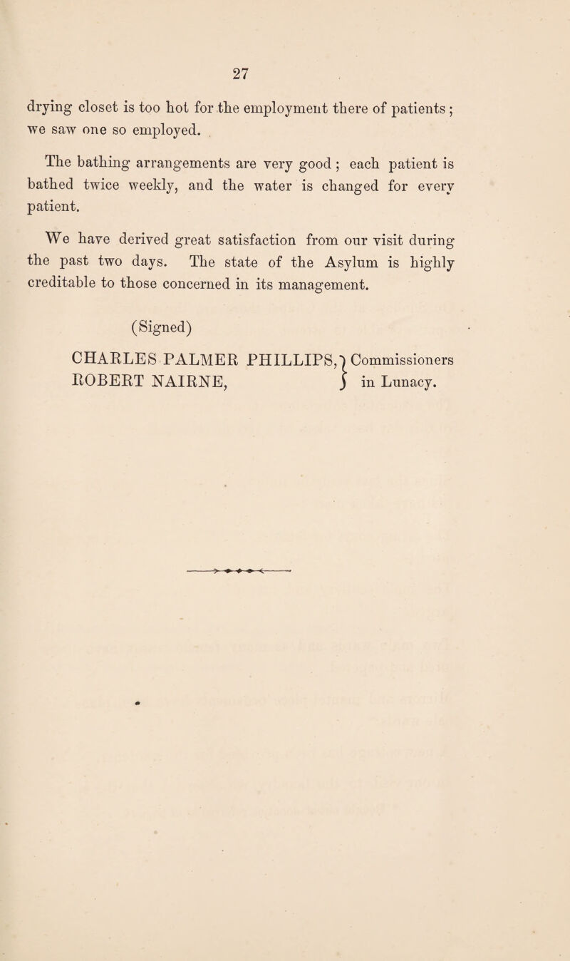 drying closet is too hot for the employment there of patients ; we saw one so employed. The bathing arrangements are very good ; each patient is bathed twice weekly, and the water is changed for every patient. We have derived great satisfaction from our visit during the past two days. The state of the Asylum is highly creditable to those concerned in its management. (Signed) CHARLES PALMER PHILLIPS, ~ ' ‘ srs