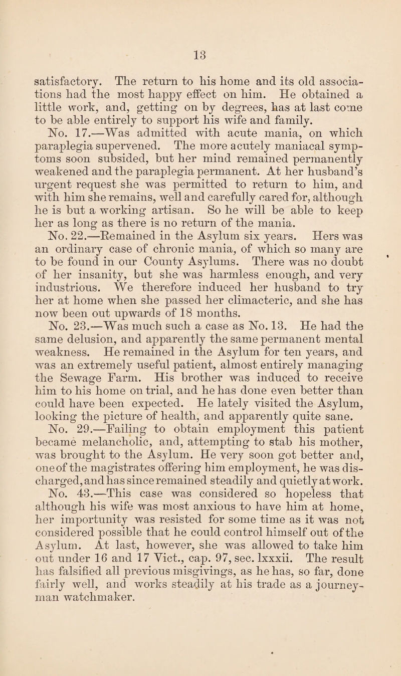 satisfactory. The return to his home and its old associa¬ tions had the most happy effect on him. He obtained a little work, and, getting on by degrees, has at last come to be able entirely to support his wife and family. Ho. 17.—Was admitted with acute mania, on which paraplegia supervened. The more acutely maniacal symp¬ toms soon subsided, but her mind remained permanently weakened and the paraplegia permanent. At her husband’s urgent request she was permitted to return to him, and with him she remains, well and carefully cared for, although he is but a working artisan. So he will be able to keep her as long as there is no return of the mania. Ho. 22.—Remained in the Asylum six years. Hers was an ordinary case of chronic mania, of which so many are to be found in our County Asylums. There was no doubt of her insanity, but she was harmless enough, and very industrious. We therefore induced her husband to try her at home when she passed her climacteric, and she has now been out upwards of 18 months. Ho. 23.—Was much such a case as Ho. 13. He had the same delusion, and apparently the same permanent mental weakness. He remained in the Asylum for ten years, and was an extremely useful patient, almost entirely managing the Sewage Farm. His brother was induced to receive him to his home on trial, and he has done even better than could have been expected. He lately visited the Asylum, looking the picture of health, and apparently quite sane. Ho. 29.—Failing to obtain employment this patient became melancholic, and, attempting to stab his mother, was brought to the Asylum. He very soon got better and, one of the magistrates offering him employment, he was dis¬ charged, and has since remained steadily and quietly at work. Ho. 43.—This case was considered so hopeless that although his wife was most anxious to have him at home, her importunity was resisted for some time as it was not considered possible that he could control himself out of the Asylum. At last, however, she was allowed to take him out under 16 and 17 Viet., cap. 97, sec. lxxxii. The result has falsified all previous misgivings, as he has, so far, done fairly well, and works steadily at his trade as a journey¬ man watchmaker.