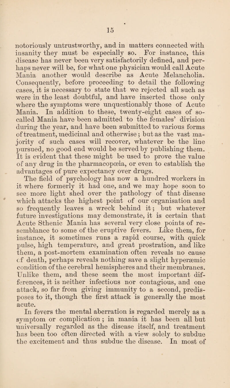 notoriously untrustworthy, and in matters connected with insanity they must be especially so. For instance, this disease has never been very satisfactorily defined, and per¬ haps never will be, for what one physician would call Acute Mania another would describe as Acute Melancholia. Consequently, before proceeding* to detail the following cases, it is necessary to state that we rejected all such as were in the least doubtful, and have inserted those only where the symptoms were unquestionably those of Acute Mania. In addition to these, twenty-eight cases of so- called Mania have been admitted to the females’ division during the year, and have been submitted to various forms of treatment, medicinal and otherwise; but as the vast ma¬ jority of such cases will recover, whatever be the line pursued, no good end would be served by publishing them. It is evident that these might be used to prove the value of any drug in the pharmacopoeia, or even to establish the advantages of pure expectancy over drugs. The field of psychology has now a hundred workers in it where formerly it had one, and we may hope soon to see more light shed over the pathology of that disease which attacks the highest point of our organisation and so frequently leaves a wreck behind it; but whatever future investigations may demonstrate, it is certain that Acute Sthenic Mania has several very close points of re¬ semblance to some of the eruptive fevers. Like them, for instance, it sometimes runs a rapid course, with quick pulse, high temperature, and great prostration, and like them, a post-mortem examination often reveals no cause of death, perhaps reveals nothing save a slight hypermmic condition of the cerebral hemispheres and their membranes. Unlike them, and these seem the most important dif¬ ferences, it is neither infectious nor contagious, and one attack, so far from giving immunity to a second, predis¬ poses to it, though the first attack is generally the most acute. In fevers the mental aberration is regarded merely as a symptom or complication ; in mania it has been all but universally regarded as the disease itself, and treatment has been too often directed with a view solely to subdue the excitement and thus subdue the disease. In most of