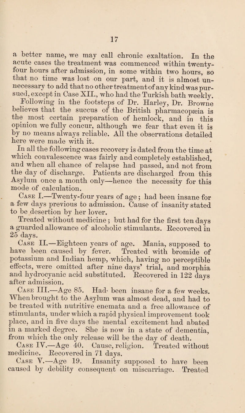 a better name, we may call chronic exaltation. In the acute cases the treatment was commenced within twenty- four hours after admission, in some within two hours, so that no time was lost on our part, and it is almost un¬ necessary to add that no other treatment of any kind was pur¬ sued, except in Case XII., who had the Turkish bath weekly. Following in the footsteps of Dr. Harley, Dr. Browne believes that the succus of the British pharmacopoeia is the most certain preparation of hemlock, and in this opinion we fully concur, although we fear that even it is by no means always reliable. All the observations detailed here were made with it. In all the following cases recovery is dated from the time at which convalescence was fairly and completely established, and when all chance of relapse had passed, and not from the day of discharge. Patients are discharged from this Asylum once a month only—hence the necessity for this mode of calculation. Case I.—Twenty-four years of age; had been insane for a few days previous to admission. Cause of insanity stated to be desertion by her lover. Treated without medicine; but had for the first ten days a guarded allowance of alcoholic stimulants. Recovered in 25 days. Case II.—Eighteen years of age. Mania, supposed to have been caused by fever. Treated with bromide of potassium and Indian hemp, which, having no perceptible effects, were omitted after nine days’ trial, and morphia and hydrocyanic acid substituted. Recovered in 122 days after admission. Case III.—Age 85. Had* been insane for a few weeks. When brought to the Asylum was almost dead, and had to be treated with nutritive enemata and a free allowance of stimulants, under which a rapid physical improvement took place, and in five days the mental excitement had abated in a marked degree. She is now in a state of dementia, from which the only release will be the day of death. Case IV.—Age 40. Cause, religion. Treated without medicine. Recovered in 71 days. Case V.—Age 19. Insanity supposed to have been caused by debility consequent on miscarriage. Treated