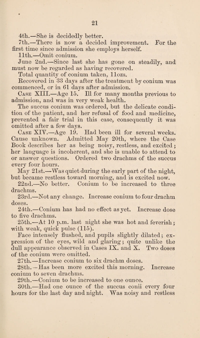 4th.—She is decidedly better. 7th.—There is now a decided improvement. For the first time since admission she employs herself. 11th.—Omit conium. June 2nd.—Since last she has gone on steadily, and must now he regarded as having recovered. Total quantity of conium taken, llozs. Recovered in 33 days after the treatment by conium was commenced, or in 61 days after admission. Case XIII.—Age 15. Ill for many months previous to admission, and was in very weak health. The succus conium was ordered, but the delicate condi¬ tion of the patient, and her refusal of food and medicine, prevented a fair trial in this case, consequently it was omitted after a few days. Case XIY.—Age 19. Had been ill for several weeks. Cause unknown. Admitted May 20th, where the Case Book describes her as being noisy, restless, and excited; her language is incoherent, and she is unable to attend to or answer questions. Ordered two drachms of the succus every four hours. May 21st.—Was quiet during the early part of the night, but became restless toward morning, and is excited now. 22nd.—Xo better. Conium to be increased to three drachms. 23rd.—Xot any change. Increase conium to four drachm doses. 24th.—Conium has had no effect as yet. Increase dose to five drachms. 25th.—At 10 p.m. last night she was hot and feverish; with weak, quick pulse (115). Face intensely flushed, and pupils slightly dilated; ex¬ pression of the eyes, wild and glaring; quite unlike the dull appearance observed in Cases IX. and X. Two doses of the conium were omitted. 27th.—Increase conium to six drachm doses. 28th. —Has been more excited this morning. Increase conium to seven drachms. 29th.—Conium to be increased to one ounce. 30th.—Had one ounce of the succus conii every four hours for the last day and night. Was noisy and restless