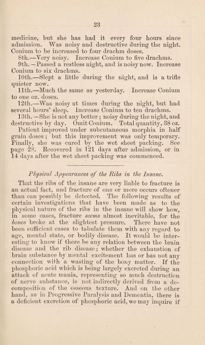 medicine, but she has had it every four hours since admission. Was noisy and destructive during the night. Conium to be increased to four drachm doses. 8th.—Very noisy. Increase Conium to five drachms. 9th.—Passed a restless night, and is noisy now. Increase Conium to six drachms. 10th.—Slept a little during the night, and is a trifle quieter now. 11th.—Much the same as yesterday. Increase Conium to one oz. doses. 12th.—Was noisy at times during the night, but had several hours’ sleep. Increase Conium to ten drachms. 13th. — She is not any better ; noisy during the night, and destructive by day. Omit Conium. Total quantity, 38 oz. Patient improved under subcutaneous morphia in half grain doses ; but this improvement was only temporary. Finally, she was cured by the wet sheet packing. See page 28. Recovered in 121 days after admission, or in 14 days after the wet sheet packing was commenced. Physical Appearances of the Ribs in the Insane. That the ribs of the insane are very liable to fracture is an actual fact, and fracture of one or more occurs oftener than can possibly be detected. The following results of certain investigations that have been made as to the physical nature of the ribs in the insane will show how, in some cases, fracture seems almost inevitable, for the bones broke at the slightest pressure. There have not been sufficient cases to tabulate them with any regard to age, mental state, or bodily disease. It would be inter¬ esting to know if there be any relation between the brain disease and the rib disease; whether the exhaustion of brain substance by mental excitement has or has not any connection with a wasting of the bony matter. If the phosphoric acid which is being largely excreted during an attack of acute mania, representing so much destruction of nerve substance, is not indirectly derived from a de¬ composition of the osseous texture. And on the other hand, as in Progressive Paralysis and Dementia, there is a deficient excretion of phosphoric acid, we may inquire if