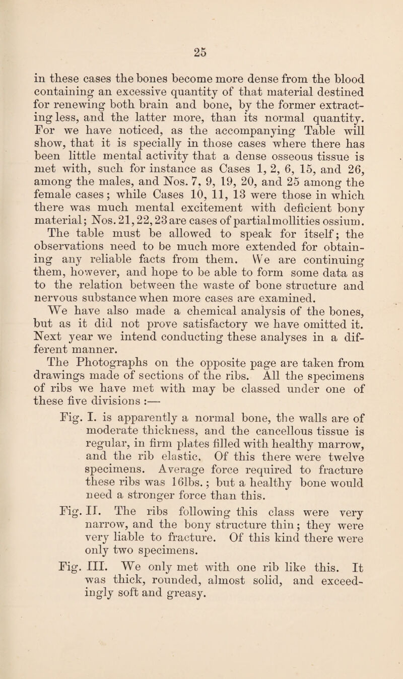 in these cases the bones become more dense from the blood containing an excessive quantity of that material destined for renewing both brain and bone, by the former extract¬ ing less, and the latter more, than its normal quantity. For we have noticed, as the accompanying Table will show, that it is specially in those cases where there has been little mental activity that a dense osseous tissue is met with, such for instance as Cases 1, 2, 6, 15, and 26, among the males, and Nos. 7, 9, 19, 20, and 25 among the female cases; while Cases 10, 11, 13 were those in which there was much mental excitement with deficient bony material; Nos. 21,22,23 are cases of partial mollifies ossium. The table must be allowed to speak for itself; the observations need to be much more extended for obtain¬ ing any reliable facts from them. YVe are continuing them, however, and hope to be able to form some data as to the relation between the waste of bone structure and nervous substance when more cases are examined. We have also made a chemical analysis of the bones, but as it did not prove satisfactory we have omitted it. Next year we intend conducting these analyses in a dif¬ ferent manner. The Photographs on the opposite page are taken from drawings made of sections of the ribs. All the specimens of ribs we have met with may be classed under one of these five divisions Fig. I. is apparently a normal bone, the walls are of moderate thickness, and the cancellous tissue is regular, in firm plates filled with healthy marrow, and the rib elastic. Of this there were twelve specimens. Average force required to fracture these ribs was 161bs.; but a healthy bone would need a stronger force than this. Fig. II. The ribs following this class were very narrow, and the bony structure thin; they were very liable to fracture. Of this kind there were only two specimens. Fig. III. We only met with one rib like this. It was thick, rounded, almost solid, and exceed¬ ingly soft and greasy.