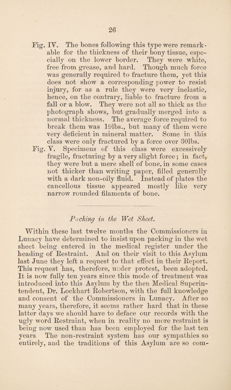 Fig. IV. The bones following this type were remark¬ able for the thickness of their bony tissue, espe¬ cially on the lower border. They were white, free from grease, and hard. Though much force was generally required to fracture them, yet this does not show a corresponding power to resist injury, for as a rule they were very inelastic, hence, on the contrary, liable to fracture from a fall or a blow. They were not all so thick as the photograph shows, but gradually merged into a normal thickness. The average force required to break them was 191bs., but many of them were very deficient in mineral matter. Some in this class were only fractured by a force over 301bs. Fig. Y. Specimens of this class were excessively fragile, fracturing by a very slight force; in fact, they were but a mere shell of bone, in some cases not thicker than writing paper, filled generally with a dark non-oily fluid. Instead of plates the cancellous tissue appeared mostly like very narrow rounded filaments of bone. Packing in the Wet Sheet. Within these last twelve months the Commissioners in Lunacy have determined to insist upon packing in the wet sheet being entered in the medical register under the heading of Restraint. And on their visit to this Asylum last June they left a request to that effect in their Report. This request has, therefore, under protest, been adopted. It is now fully ten years since this mode of treatment was introduced into this Asylum by the then Medical Superin¬ tendent, Dr. Lockhart Robertson, with the full knowledge and consent of the Commissioners in Lunacy. After so many years, therefore, it seems rather hard that in these latter days we should have to deface our records with the ugly word Restraint, when in reality no more restraint is being now used than has been employed for the last ten years. The non-restraint system has our sympathies so entirely, and the traditions of this Asylum are so com-