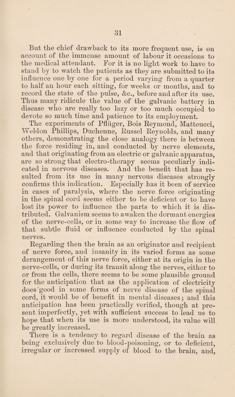 But the chief drawback to its more frequent use, is on account of the immense amount of labour it occasions to the medical attendant. For it is no light work to have to stand by to watch the patients as they are submitted to its influence one by one for a period varying’ from a quarter to half an hour each sitting, for weeks or months, and to record the state of the pulse, &c., before and after its use. Thus many ridicule the value of the galvanic battery in disease who are really too lazy or too much occupied to devote so much time and patience to its employment. The experiments of Pfliiger, Bois Reymond, Matteucci, Weldon Phillips, Duchenne, Russel Reynolds, and many others, demonstrating the close analogy there is between the force residing in, and conducted by nerve elements, and that originating from an electric or galvanic apparatus, are so strong that electro-therapy seems peculiarly indi¬ cated in nervous diseases. And the benefit that has re¬ sulted from its use in many nervous diseases strongly confirms this indication. Especially has it been of service in cases of paralysis, where the nerve force originating in the spinal cord seems either to be deficient or to have lost its power to influence the parts to which it is dis¬ tributed. Galvanism seems to awaken the dormant energies of the nerve-cells, or in some way to increase the flow of that subtle fluid or influence conducted by the spinal nerves. Regarding then the brain as an originator and recipient of nerve force, and insanity in its varied forms as some derangement of this nerve force, either at its origin in the nerve-cells, or during its transit along the nerves, either to or from the cells, there seems to be some plausible ground for the anticipation that as the application of electricity does good in some forms of nerve disease of the spinal cord, it would be of benefit in mental diseases; and this anticipation has been practically verified, though at pre¬ sent imperfectly, yet with sufficient success to lead us to hope that when its use is more understood, its value will be greatly increased. There is a tendency to regard disease of the brain as being exclusively due to blood-poisoning, or to deficient, irregular or increased supply of blood to the brain, and,