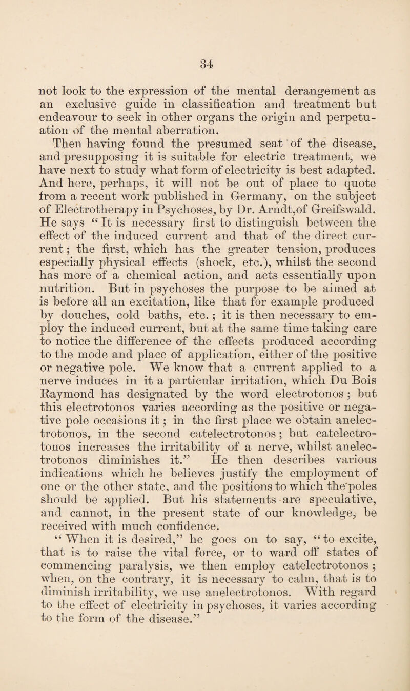 not look to the expression of the mental derangement as an exclusive guide in classification and treatment hut endeavour to seek in other organs the origin and perpetu¬ ation of the mental aberration. Then having found the presumed seat of the disease, and presupposing it is suitable for electric treatment, we have next to study what form of electricity is best adapted. And here, perhaps, it will not be out of place to quote from a recent work published in Germany, on the subject of Electrotherapy in Psychoses, by Dr. Arndt,of Greifswald. He says 66 It is necessary first to distinguish between the effect of the induced current and that of the direct cur¬ rent ; the first, which has the greater tension, produces especially physical effects (shock, etc.), whilst the second has more of a chemical action, and acts essentially upon nutrition. But in psychoses the purpose to be aimed at is before all an excitation, like that for example produced by douches, cold baths, etc.; it is then necessary to em¬ ploy the induced current, but at the same time taking care to notice the difference of the effects produced according to the mode and place of application, either of the positive or negative pole. We know that a current applied to a nerve induces in it a particular irritation, which Du Bois Raymond has designated by the word electroton os; but this electrotonos varies according as the positive or nega¬ tive pole occasions it; in the first place we obtain an elec¬ trotonos, in the second catelectrotonos; but catelectro- tonos increases the irritability of a nerve, whilst anelec- trotonos diminishes it.” He then describes various indications which he believes justify the employment of one or the other state, and the positions to which the'poles should be applied. But his statements are speculative, and cannot, in the present state of our knowledge, be received with much confidence. u When it is desired,” he goes on to say, “ to excite, that is to raise the vital force, or to ward off states of commencing paralysis, we then employ catelectrotonos ; when, on the contrary, it is necessary to calm, that is to diminish irritability, we use an electrotonos. With regard to the effect of electricity in psychoses, it varies according to the form of the disease.”