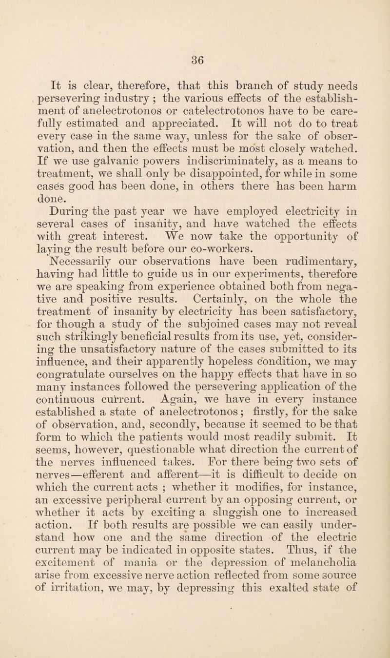 It is clear, therefore, that this branch of study needs persevering industry; the various effects of the establish¬ ment of anelectrotonos or catelectrotonos have to be care¬ fully estimated and appreciated. It will not do to treat every case in the same way, unless for the sake of obser¬ vation, and then the effects must be most closely watched. If we use galvanic powers indiscriminately, as a means to treatment, we shall only be disappointed, for while in some cases good has been done, in others there has been harm done. During the past year we have employed electricity in several cases of insanity, and have watched the effects with great interest. We now take the opportunity of laying the result before our co-workers. Necessarily our observations have been rudimentary, having had little to guide us in our experiments, therefore we are speaking from experience obtained both from nega¬ tive and positive results. Certainly, on the whole the treatment of insanity by electricity has been satisfactory, for though a study of the subjoined cases may not reveal such strikingly beneficial results from its use, yet, consider¬ ing the unsatisfactory nature of the cases submitted to its influence, and their apparently hopeless condition, we may congratulate ourselves on the happy effects that have in so many instances followed the persevering application of the continuous current. Again, we have in every instance established a state of anelectrotonos; firstly, for the sake of observation, and, secondly, because it seemed to be that form to which the patients would most readily submit. It seems, however, questionable what direction the current of the nerves influenced takes. For there being’ two sets of nerves—efferent and afferent—it is difficult to decide on which the current acts ; whether it modifies, for instance, an excessive peripheral current by an opposing current, or whether it acts by exciting a sluggish one to increased action. If both results are possible we can easily under¬ stand how one and the same direction of the electric current may be indicated in opposite states. Thus, if the excitement of mania or the depression of melancholia arise from excessive nerve action reflected from some source of irritation, we may, by depressing this exalted state of