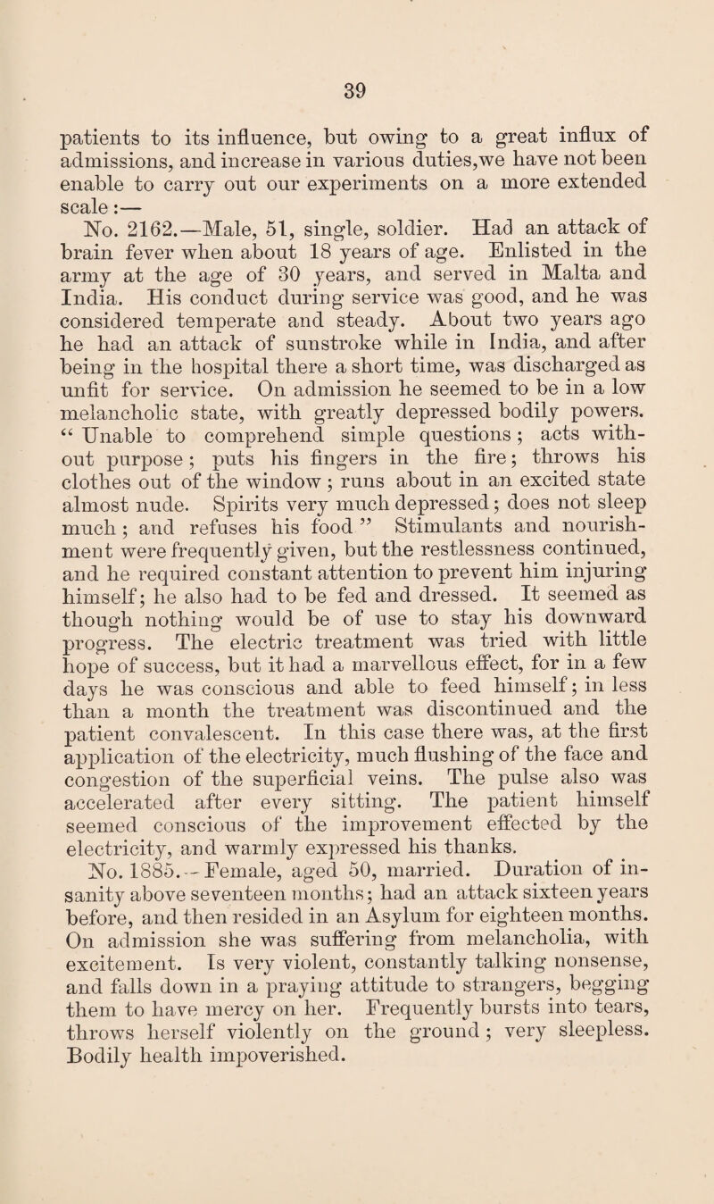 patients to its influence, but owing to a great influx of admissions, and increase in various duties,we have not been enable to carry out our experiments on a more extended scale:— No. 2162.—Male, 51, single, soldier. Had an attack of brain fever when about 18 years of age. Enlisted in the army at the age of 30 years, and served in Malta and India. His conduct during service was good, and he was considered temperate and steady. About two years ago he had an attack of sunstroke while in India, and after being in the hospital there a short time, was discharged as unfit for service. On admission he seemed to be in a low melancholic state, with greatly depressed bodily powers. 44 Unable to comprehend simple questions; acts with¬ out purpose; puts his fingers in the fire; throws his clothes out of the window ; runs about in an excited state almost nude. Spirits very much depressed; does not sleep much ; and refuses his food ” Stimulants and nourish¬ ment were frequently given, but the restlessness continued, and he required constant attention to prevent him injuring himself; he also had to be fed and dressed. It seemed as though nothing would be of use to stay his downward progress. The electric treatment was tried with little hope of success, but it had a marvellous effect, for in a few days he was conscious and able to feed himself; in less than a month the treatment was discontinued and the patient convalescent. In this case there was, at the first application of the electricity, much flushing of the face and congestion of the superficial veins. The pulse also was accelerated after every sitting. The patient himself seemed conscious of the improvement effected by the electricity, and warmly expressed his thanks. No. 1885.—Female, aged 50, married. Duration of in¬ sanity above seventeen months; had an attack sixteen years before, and then resided in an Asylum for eighteen months. On admission she was suffering from melancholia, with excitement. Is very violent, constantly talking nonsense, and falls down in a praying attitude to strangers, begging them to have mercy on her. Frequently bursts into tears, throws herself violently on the ground ; very sleepless. Bodily health impoverished.