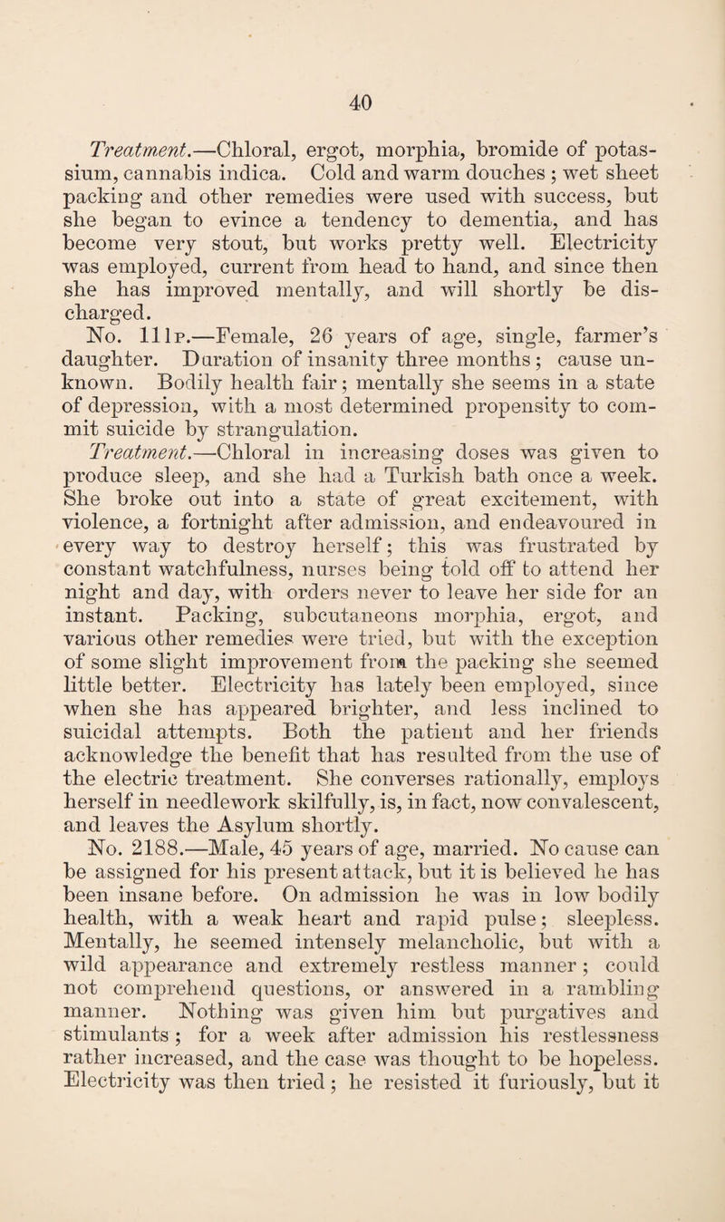 Treatment.—Chloral, ergot, morphia, bromide of potas¬ sium, cannabis indica. Cold and warm douches ; wet sheet packing and other remedies were used with success, but she began to evince a tendency to dementia, and has become very stout, but works pretty well. Electricity was employed, current from head to hand, and since then she has improved mentally, and will shortly be dis¬ charged. No. 11 Ip.—Female, 26 years of age, single, farmer’s daughter. Duration of insanity three months; cause un¬ known. Bodily health fair; mentally she seems in a state of depression, with a most determined propensity to com¬ mit suicide by strangulation. Treatment.—•Chloral in increasing doses was given to produce sleep, and she had a Turkish bath once a week. She broke out into a state of great excitement, with violence, a fortnight after admission, and endeavoured in every way to destroy herself; this was frustrated by constant watchfulness, nurses being told off to attend her night and day, with orders never to leave her side for an instant. Packing, subcutaneous morphia, ergot, and various other remedies were tried, but with the exception of some slight improvement from the packing she seemed little better. Electricity has lately been employed, since when she has appeared brighter, and less inclined to suicidal attempts. Both the patient and her friends acknowledge the benefit tliaf has resulted from the use of the electric treatment. She converses rationally, employs herself in needlework skilfully, is, in fact, now convalescent, and leaves the Asylum shortly. No. 2188.—Male, 45 years of age, married. No cause can be assigned for his present attack, but it is believed he has been insane before. On admission he was in low bodily health, with a weak heart and rapid pulse; sleepless. Mentally, he seemed intensely melancholic, but with a wild appearance and extremely restless manner; could not comprehend questions, or answered in a rambling manner. Nothing was given him but purgatives and stimulants ; for a week after admission his restlessness rather increased, and the case was thought to be hopeless. Electricity was then tried; he resisted it furiously, but it