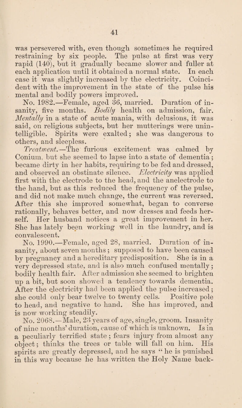 was persevered with, even though sometimes he required restraining by six people. The pulse at first was very rapid (140), hut it gradually became slower and fuller at each application until it obtained a normal state. In each case it was slightly increased by the electricity. Coinci¬ dent with the improvement in the state of the pulse his mental and bodily powers improved. No. 1982.—Female, aged 36, married. Duration of in¬ sanity, five months. Bodily health on admission, fair. Mentally in a state of acute mania, with delusions, it wras said, on religious subjects, but her mutterings were unin¬ telligible. Spirits were exalted; she was dangerous to others, and sleepless. Treatment.—The furious excitement was calmed by Conium, but she seemed to lapse into a state of dementia; became dirty in her habits, requiring to be fed and dressed, and observed an obstinate silence. Electricity was applied first with the electrode to the head, and the anelectrode to the hand, but as this reduced the frequency of the pulse, and did not make much change, the current was reversed. After this she improved somewhat, began to converse rationally, behaves better, and now dresses and feeds her¬ self. Her husband notices a great improvement in her. She has lately been working well in the laundry, and is convalescent. No. 1990.—Female, aged 28, married. Duration of in¬ sanity, about seven months ; supposed to have been caused by pregnancy and a hereditary predisposition. She is in a very depressed state, and is also much confused mentally; bodily health fair. After admission she seemed to brighten up a bit, but soon showed a tendency towards dementia. After the electricity had been applied the pulse increased; she could only bear twelve to twenty cells. Positive pole to head, and negative to hand. She has improved, and is now working steadily. No. 2068. — Male, 23 years of age, single, groom. Insanity of nine months’ duration, cause of which is unknown. Is in a peculiarly terrified state ; fears injury from almost any object; thinks the trees or table will fall on him. His spirits are greatly depressed, and he says “ he is punished in this way because he has written the Holy Name back-