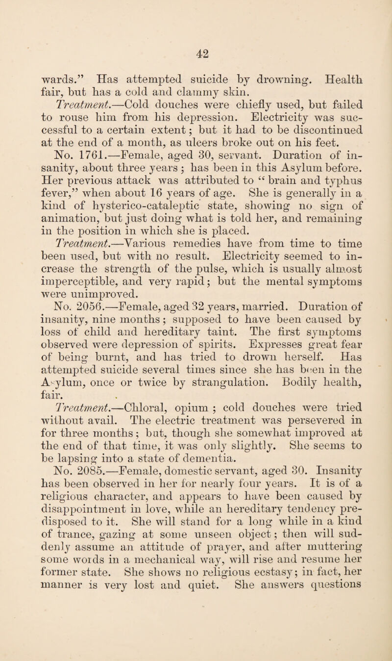 wards.” Has attempted suicide by drowning. Health fair, but has a cold and clammy skin. Treatment.—Cold douches were chiefly used, but failed to rouse him from his depression. Electricity was suc¬ cessful to a certain extent; but it had to be discontinued at the end of a month, as ulcers broke out on his feet. No. 1761.—Female, aged 30, servant. Duration of in¬ sanity, about three years ; has been in this Asylum before. Her previous attack was attributed to 44 brain and typhus fever,” when about 16 years of age. She is generally in a kind of hysterico-cataleptic state, showing no sign of animation, but just doing what is told her, and remaining in the position in which she is placed. Treatment.—Various remedies have from time to time been used, but with no result. Electricity seemed to in¬ crease the strength of the pulse, which is usually almost imperceptible, and very rapid; but the mental symptoms were unimproved. No. 2056.—Female, aged 32 years, married. Duration of insanity, nine months; supposed to have been caused by loss of child and hereditary taint. The first symptoms observed were depression of spirits. Expresses great fear of being burnt, and has tried to drown herself. Has attempted suicide several times since she has been in the Asylum, once or twice by strangulation. Bodily health, fair. Treatment.—Chloral, opium ; cold douches were tried without avail. The electric treatment was persevered in for three months; bat, though she somewhat improved at the end of that time, it was only slightly. She seems to be lapsing into a state of dementia. No. 2085.—Female, domestic servant, aged 30. Insanity has been observed in her for nearly four years. It is of a religious character, and appears to have been caused by disappointment in love, while an hereditary tendency pre¬ disposed to it. She will stand for a long while in a kind of trance, gazing at some unseen object; then will sud¬ denly assume an attitude of prayer, and after muttering some words in a mechanical way, will rise and resume her former state. She shows no religious ecstasy; in fact, her manner is very lost and quiet. She answers questions