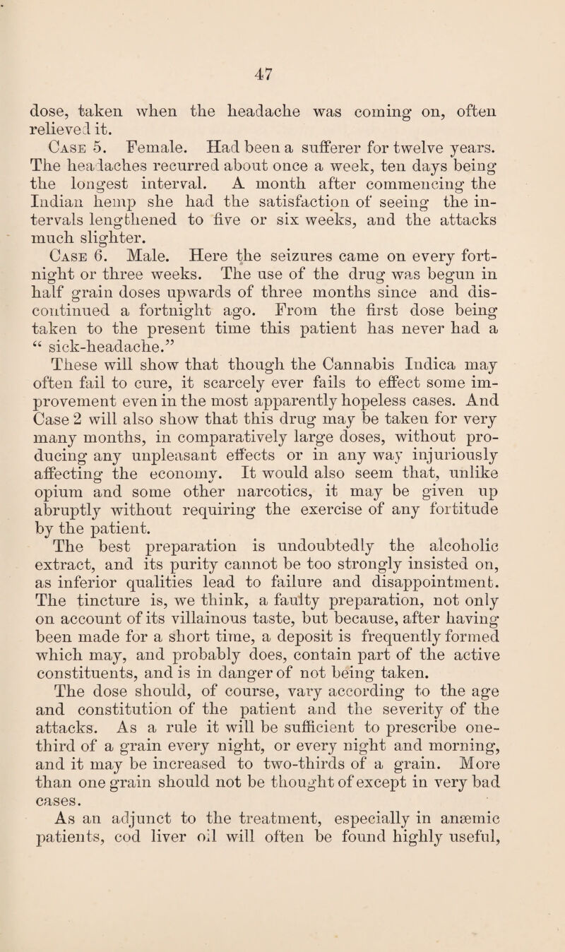 dose, taken when the headache was coining on, often relieved it. Case 5. Female. Had been a sufferer for twelve years. The headaches recurred about once a week, ten days being the longest interval. A month after commencing the Indian hemp she had the satisfaction of seeing the in¬ tervals lengthened to five or six weeks, and the attacks much slighter. Case 6. Male. Here the seizures came on every fort¬ night or three weeks. The use of the drug was begun in half grain doses upwards of three months since and dis¬ continued a fortnight ago. From the first dose being taken to the present time this patient has never had a “ sick-headache.” These will show that though the Cannabis Indica may often fail to cure, it scarcely ever fails to effect some im¬ provement even in the most apparently hopeless cases. And Case 2 will also show that this drug may be taken for very many months, in comparatively large doses, without pro¬ ducing any unpleasant effects or in any way injuriously affecting the economy. It would also seem that, unlike opium and some other narcotics, it may be given up abruptly without requiring the exercise of any fortitude by the patient. The best preparation is undoubtedly the alcoholic extract, and its purity cannot be too strongly insisted on, as inferior qualities lead to failure and disappointment. The tincture is, we think, a faulty preparation, not only on account of its villainous taste, but because, after having been made for a short time, a deposit is frequently formed which may, and probably does, contain part of the active constituents, and is in danger of not being taken. The dose should, of course, vary according to the age and constitution of the patient and the severity of the attacks. As a rule it will be sufficient to prescribe one- third of a grain every night, or every night and morning', and it may be increased to two-thirds of a grain. More than one grain should not be thought of except in very bad cases. As an adjunct to the treatment, especially in aneemic patients, cod liver oil will often be found highly useful,