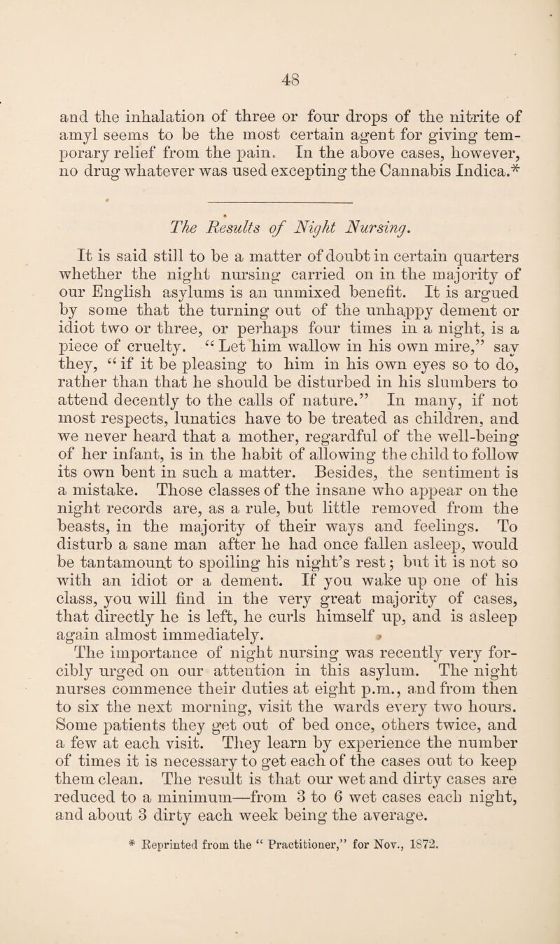 and the inhalation of three or four drops of the nitrite of amyl seems to be the most certain agent for giving tem¬ porary relief from the pain. In the above cases, however, no drug whatever was used excepting the Cannabis Indica.* The Results of Night Nursing. It is said still to be a matter of doubt in certain quarters whether the night nursing carried on in the majority of our English asylums is an unmixed benefit. It is argued by some that the turning out of the unhappy dement or idiot two or three, or perhaps four times in a night, is a piece of cruelty. cc Let him wallow in his own mire,” say they, “ if it be pleasing to him in his own eyes so to do, rather than that he should be disturbed in his slumbers to attend decently to the calls of nature.” In many, if not most respects, lunatics have to be treated as children, and we never heard that a mother, regardful of the well-being of her infant, is in the habit of allowing the child to follow its own bent in such a matter. Besides, the sentiment is a mistake. Those classes of the insane who appear on the night records are, as a rule, but little removed from the beasts, in the majority of their ways and feelings. To disturb a sane man after he had once fallen asleep, would be tantamount to spoiling his night’s rest; but it is not so with an idiot or a dement. If you wake up one of his class, you will find in the very great majority of cases, that directly he is left, he curls himself up, and is asleep again almost immediately. * The importance of night nursing was recently very for¬ cibly urged on our attention in this asylum. The night nurses commence their duties at eight p.m., and from then to six the next morning, visit the wards every two hours. Some patients they get out of bed once, others twice, and a few at each visit. They learn by experience the number of times it is necessary to get each of the cases out to keep them clean. The result is that our wet and dirty cases are reduced to a minimum—from 3 to 6 wet cases each night, and about 3 dirty each week being the average. # Reprinted from the “ Practitioner,” for Nov., 1872.