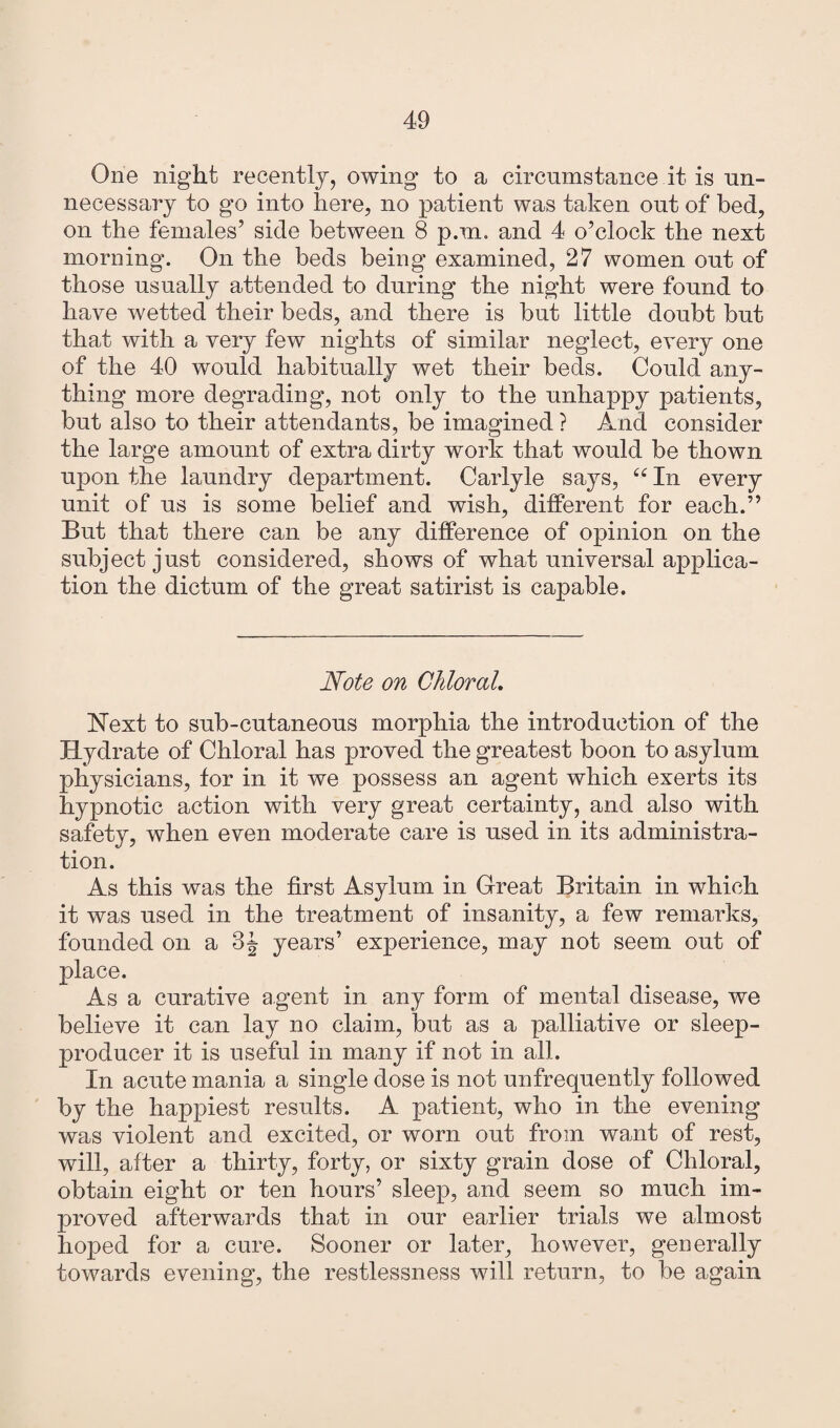 One night recently, owing to a circumstance it. is un¬ necessary to go into here, no patient was taken out of bed, on the females5 side between 8 p.m. and 4 o’clock the next morning. On the beds being examined, 27 women out of those usually attended to during the night were found to have wetted their beds, and there is but little doubt but that with a very few nights of similar neglect, every one of the 40 would habitually wet their beds. Could any¬ thing more degrading, not only to the unhappy patients, but also to their attendants, be imagined ? And consider the large amount of extra dirty work that would be thown upon the laundry department. Carlyle says, “ In every unit of us is some belief and wish, different for each.” But that there can be any difference of opinion on the subject just considered, shows of what universal applica¬ tion the dictum of the great satirist is capable. Note on Chloral. Next to sub-cutaneous morphia the introduction of the Hydrate of Chloral has proved the greatest boon to asylum physicians, for in it we possess an agent which exerts its hypnotic action with very great certainty, and also with safety, when even moderate care is used in its administra¬ tion. As this was the first Asylum in Great Britain in which it was used in the treatment of insanity, a few remarks, founded on a 3J years’ experience, may not seem out of place. As a curative agent in any form of mental disease, we believe it can lay no claim, but as a palliative or sleep- producer it is useful in many if not in all. In acute mania a single dose is not unfrequently followed by the happiest results. A patient, who in the evening was violent and excited, or worn out from want of rest, will, after a thirty, forty, or sixty grain dose of Chloral, obtain eight or ten hours’ sleep, and seem so much im¬ proved afterwards that in our earlier trials we almost hoped for a cure. Sooner or later, however, generally towards evening, the restlessness will return, to be again