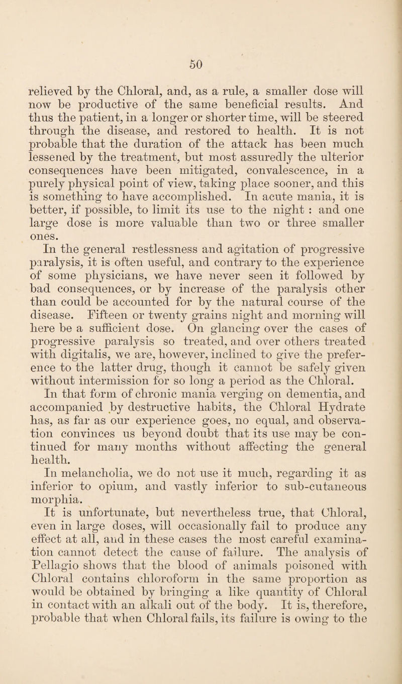 relieved by the Chloral, and, as a rule, a smaller dose will now be productive of the same beneficial results. And thus the patient, in a longer or shorter time, will be steered through the disease, and restored to health. It is not probable that the duration of the attack has been much lessened by the treatment, but most assuredly the ulterior consequences have been mitigated, convalescence, in a purely physical point of view, taking place sooner, and this is something to have accomplished. In acute mania, it is better, if possible, to limit its use to the night : and one large dose is more valuable than two or three smaller ones. In the general restlessness and agitation of progressive paralysis, it is often useful, and contrary to the experience of some physicians, we have never seen it followed by bad consequences, or by increase of the paralysis other than could be accounted for by the natural course of the disease. Fifteen or twenty grains night and morning will here be a sufficient dose. On glancing over the cases of progressive paralysis so treated, and over others treated with digitalis, we are, however, inclined to give the prefer¬ ence to the latter drug, though it cannot be safely given without intermission for so long a period as the Chloral. In that form of chronic mania verging on dementia, and accompanied by destructive habits, the Chloral Hydrate has, as far as our experience goes, no equal, and observa¬ tion convinces us beyond doubt that its use may be con¬ tinued for many months without affecting the general health. In melancholia, we do not use it much, regarding it as inferior to opium, and vastly inferior to sub-cutaneous morphia. It is unfortunate, but nevertheless true, that Chloral, even in large doses, will occasionally fail to produce any effect at all, and in these cases the most careful examina¬ tion cannot detect the cause of failure. The analysis of Pellagio shows that the blood of animals poisoned with Chloral contains chloroform in the same proportion as would be obtained by bringing a like quantity of Chloral in contact with an alkali out of the body. It is, therefore, probable that when Chloral fails, its failure is owing to the