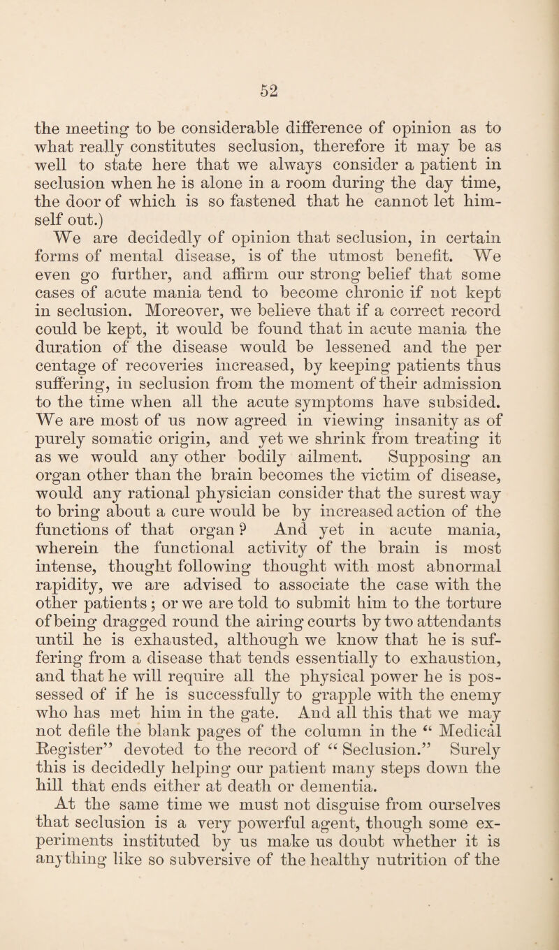 the meeting to be considerable difference of opinion as to what really constitutes seclusion, therefore it may be as well to state here that we always consider a patient in seclusion when he is alone in a room during the day time, the door of which is so fastened that he cannot let him¬ self out.) We are decidedly of opinion that seclusion, in certain forms of mental disease, is of the utmost benefit. We even go further, and affirm our strong belief that some cases of acute mania tend to become chronic if not kept in seclusion. Moreover, we believe that if a correct record could be kept, it would be found that in acute mania the duration of the disease would be lessened and the per centage of recoveries increased, by keeping patients thus suffering, in seclusion from the moment of their admission to the time when all the acute symptoms have subsided. We are most of us now agreed in viewing insanity as of purely somatic origin, and yet we shrink from treating it as we would any other bodily ailment. Supposing an organ other than the brain becomes the victim of disease, would any rational physician consider that the surest way to bring about a cure would be by increased action of the functions of that organ ? And yet in acute mania, wherein the functional activity of the brain is most intense, thought following thought with most abnormal rapidity, we are advised to associate the case with the other patients; or we are told to submit him to the torture of being dragged round the airing courts by two attendants until he is exhausted, although we know that he is suf¬ fering from a disease that tends essentially to exhaustion, and that he will require all the physical power he is pos¬ sessed of if he is successfully to grapple with the enemy who has met him in the gate. And all this that we may not defile the blank pages of the column in the 44 Medical Register” devoted to the record of 44 Seclusion.” Surely this is decidedly helping our patient many steps down the hill that ends either at death or dementia. At the same time we must not disguise from ourselves that seclusion is a very powerful agent, though some ex¬ periments instituted by us make us doubt whether it is anything like so subversive of the healthy nutrition of the