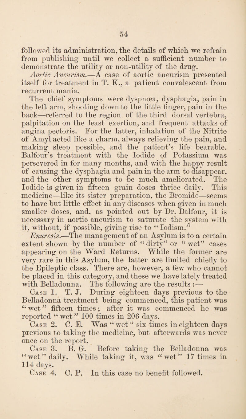 followed its administration, the details of which we refrain from publishing until we collect a sufficient number to demonstrate the utility or non-utility of the drug. Aortic Aneurism.—A case of aortic aneurism presented itself for treatment in T. K., a patient convalescent from recurrent mania. The chief symptoms were dyspnoea, dysphagia, pain in the left arm, shooting down to the little finger, pain in the back—referred to the region of the third dorsal vertebra, palpitation on the least exertion, and frequent attacks of angina pectoris. Tor the latter, inhalation of the Nitrite of Amyl acted like a charm, always relieving the pain, and making sleep possible, and the patient’s life bearable. Balfour’s treatment with the Iodide of Potassium was persevered in for many months, and with the happy result of causing the dysphagia and pain in the arm to disappear, and the other symptoms to be much ameliorated. The Iodide is given in fifteen grain doses thrice daily. This medicine—like its sister preparation, the Bromide—seems to have but little effect in any diseases when given in much smaller doses, and, as pointed out by Dr. Balfour, it is necessary in aortic aneurism to saturate the system with it, without, if possible, giving rise to “ lodism.” Enuresis.—The management of an Asylum is to a certain extent shown by the number of ££ dirty” or ££ wet” cases appearing on the Ward Returns. While the former are very rare in this Asylum, the latter are limited chiefly to the Epileptic class. There are, however, a few who cannot be placed in this category, and these we have lately treated with Belladonna. The following are the results :— Case 1. T, J. During eighteen days previous to the Belladonna treatment being commenced, this patient was ££ wet ” fifteen times; after it was commenced he was reported ££ wet ” 100 times in 206 days. Case 2. C. E. Was ££wet” six times in eighteen days previous to taking the medicine, but afterwards was never once on the report. Case 3. B. G. Before taking the Belladonna was ££wet” daily. While taking it, was ££wet” 17 times in 114 days. Case 4. C. P. In this case no benefit followed.