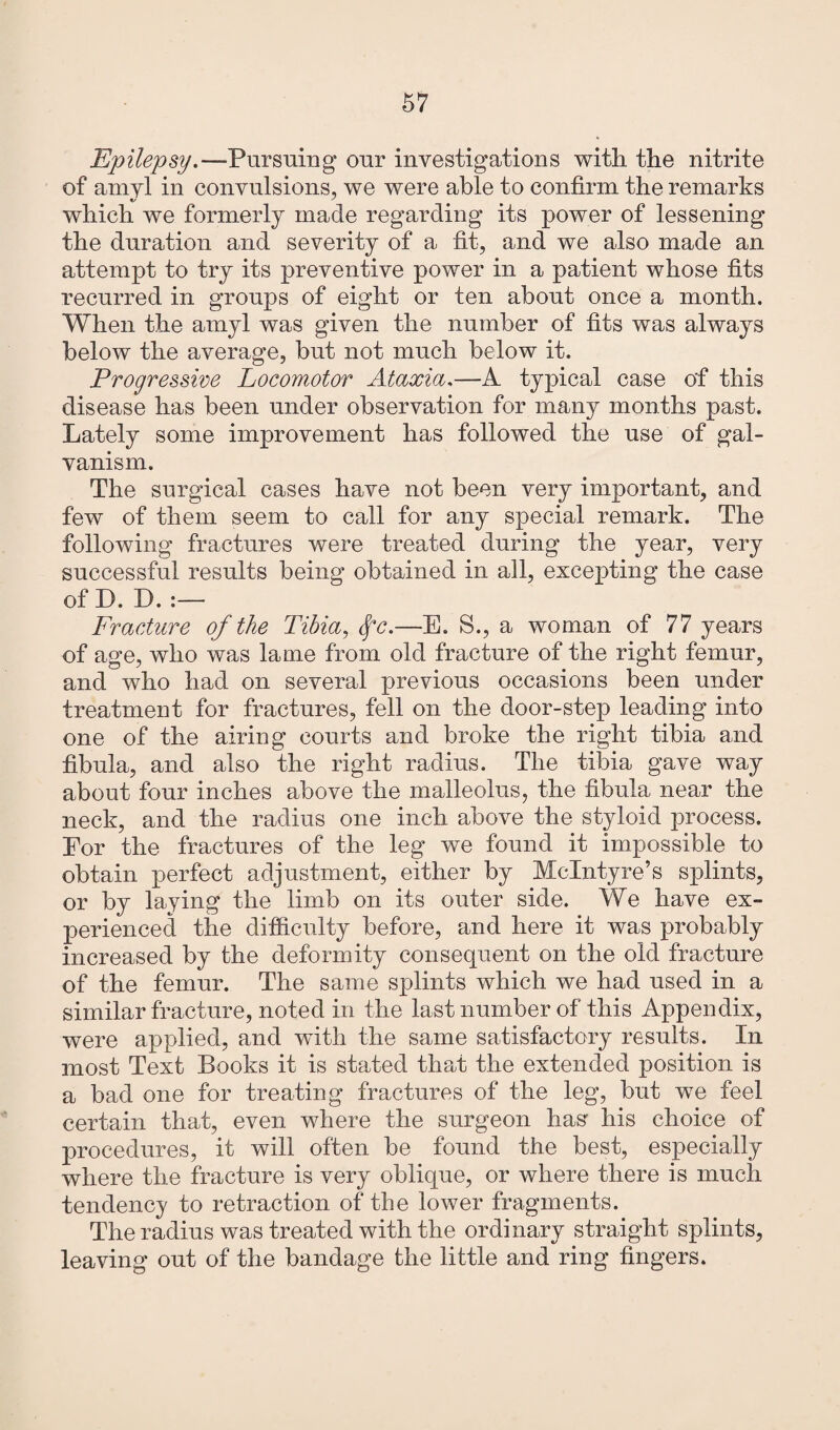 Epilepsy.—Pursuing our investigations with the nitrite of amyl in convulsions, we were able to confirm the remarks «/ ' which we formerly made regarding its power of lessening the duration and severity of a fit, and we also made an attempt to try its preventive power in a patient whose fits recurred in groups of eight or ten about once a month. When the amyl was given the number of fits was always below the average, but not much below it. Progressive Locomotor Ataxia.—A typical case of this disease has been under observation for many months past. Lately some improvement has followed the use of gal¬ vanism. The surgical cases have not been very important, and few of them seem to call for any special remark. The following fractures were treated during the year, very successful results being obtained in all, excepting the case of D. D. :— Fracture of the Tibia, fc.—E. S., a woman of 77 years of age, who was lame from old fracture of the right femur, and who had on several previous occasions been under treatment for fractures, fell on the door-step leading into one of the airing courts and broke the right tibia and fibula, and also the right radius. The tibia gave way about four inches above the malleolus, the fibula near the neck, and the radius one inch above the styloid process. Eor the fractures of the leg we found it impossible to obtain perfect adjustment, either by McIntyre’s splints, or by laying the limb on its outer side. We have ex¬ perienced the difficulty before, and here it was probably increased by the deformity consequent on the old fracture of the femur. The same splints which we had used in a similar fracture, noted in the last number of this Appendix, were applied, and with the same satisfactory results. In most Text Books it is stated that the extended position is a bad one for treating fractures of the leg, but we feel certain that, even where the surgeon has his choice of procedures, it will often be found the best, especially where the fracture is very oblique, or where there is much tendency to retraction of the lower fragments. The radius was treated with the ordinary straight splints, leaving out of the bandage the little and ring fingers.