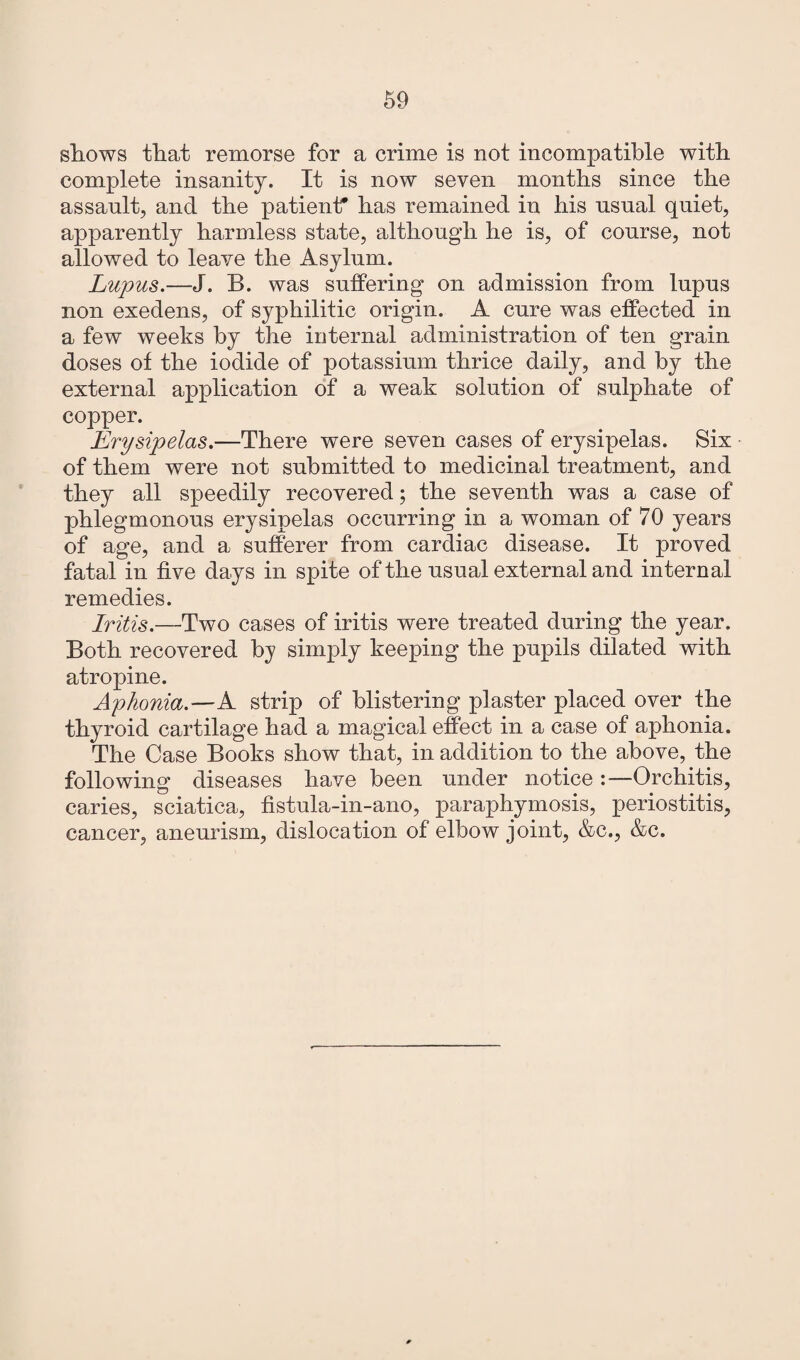 shows that remorse for a crime is not incompatible with complete insanity. It is now seven months since the assault, and the patient* has remained in his usual quiet, apparently harmless state, although he is, of course, not allowed to leave the Asylum. Lupus.—J. B. was suffering’ on admission from lupus non exedens, of syphilitic origin. A cure was effected in a few weeks by the internal administration of ten grain doses of the iodide of potassium thrice daily, and by the external application of a weak solution of sulphate of copper. Erysipelas.—There were seven cases of erysipelas. Six of them were not submitted to medicinal treatment, and they all speedily recovered; the seventh was a case of phlegmonous erysipelas occurring in a woman of 70 years of age, and a sufferer from cardiac disease. It proved fatal in five days in spite of the usual external and internal remedies. Iritis.—Two cases of iritis were treated during the year. Both recovered by simply keeping the pupils dilated with atropine. Aphonia.—A strip of blistering plaster placed over the thyroid cartilage had a magical effect in a case of aphonia. The Case Books show that, in addition to the above, the following diseases have been under notice:—Orchitis, caries, sciatica, fistula-in-ano, paraphymosis, periostitis, cancer, aneurism, dislocation of elbow joint, &c., &c.