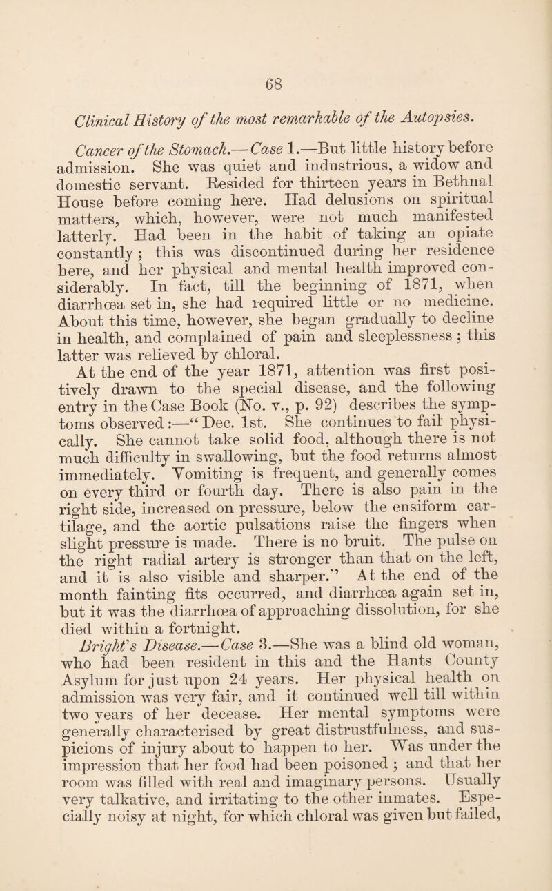 Clinical History of the most remarkable of the Autopsies. Cancer of the Stomach.— Case 1.—But little history before admission. She was quiet and industrious, a widow and domestic servant. Resided for thirteen years in Bethnal House before coming here. Had delusions on spiritual matters, which, however, were not much manifested latterly. Had been in the habit of taking an opiate constantly ; this was discontinued during her residence here, and her physical and mental health improved con¬ siderably. In fact, till the beginning of 1871, when diarrhoea set in, she had required little or no medicine. About this time, however, she began gradually to decline in health, and complained of pain and sleeplessness ; this latter was relieved by chloral. At the end of the year 1871, atteniion was first posi¬ tively drawn to the special disease, and the following entry in the Case Book (Ho. v., p. 92) describes the symp¬ toms observed :—u Dec. 1st. She continues to fail physi¬ cally. She cannot take solid food, although there is not much difficulty in swallowing, but the food returns almost immediately. Vomiting is frequent, and generally comes on every third or fourth day. There is also pain in the right side, increased on pressure, below the ensiform car¬ tilage, and the aortic pulsations raise the fingers when slight pressure is made. There is no bruit. The pulse on the right radial artery is stronger than that on the left, and it is also visible and sharper.*’ At the end of the month fainting fits occurred, and diarrhoea again set in, but it was the diarrhoea of approaching dissolution, for she died within a fortnight. Bright's Disease.— Case 3.—She was a blind old woman, who had been resident in this and the Rants County Asylum for just upon 24 years. Her physical health on admission was very fair, and it continued well till within two years of her decease. Her mental symptoms were generally characterised by great distrustfulness, and sus¬ picions of injury about to happen to her. Was under the impression that her food had been poisoned ; and that her room was filled with real and imaginary persons. Usually very talkative, and irritating to the other inmates. Espe¬ cially noisy at night, for which chloral was given but failed,