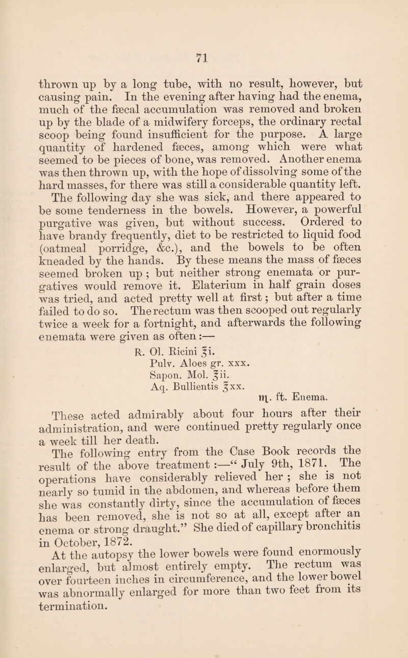 thrown np by a long tube, with no result, however, but causing pain. In the evening after having had the enema, much of the faecal accumulation was removed and broken up by the blade of a midwifery forceps, the ordinary rectal scoop being found insufficient for the purpose. A. large quantity of hardened faeces, among which were what seemed to be pieces of bone, was removed. Another enema was then thrown up, with the hope of dissolving some of the hard masses, for there was still a considerable quantity left. The following day she was sick, and there appeared to be some tenderness in the bowels. However, a powerful purgative was given, but without success. Ordered to have brandy frequently, diet to be restricted to liquid food (oatmeal porridge, &c.), and the bowels to be often kneaded by the hands. By these means the mass of faeces seemed broken up ; but neither strong enemata or pur¬ gatives would remove it. Elaterium in half grain doses was tried, and acted pretty well at first; but after a time failed to do so. The rectum was then scooped out regularly twice a week for a fortnight, and afterwards the following enemata were given as often:— R. Ob Ricini i. Pulv. Aloes gr. xxx. Sapon. Mob J ii. Aq. Bullientis 5xx. lip. ft. Enema. These acted admirably about four hours after their administration, and were continued pretty regularly once a week till her death. The following entry from the Case Book records the result of the above treatment :—“ July 9th, 1871. The operations have considerably relieved her ; she is not nearly so tumid in the abdomen, and whereas before them she was constantly dirty, since the accumulation of faeces has been removed, she is not so at all, except after an enema or strong draught. She died of capillary bronchitis in October, 1872. At the autopsy the lower bowels were found enormously enlarged, but almost entirely empty. The rectum was over fourteen inches in circumference, and the lower bowel was abnormally enlarged for more than two feet from its termination.