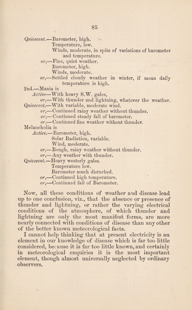 Quiescent.—Barometer, high. Temperature, low. Winds, moderate, in spite of variations of barometer and temperature, or,—Fine, quiet weather. Barometer, high. Winds, moderate. or,—Settled cloudy weather in winter, if mean daily temperature is high. 2nd.—Mania is Active—With heavy S.W. gales, or,—With thunder and lightning, whatever the weather. Quiescent,—With variable, moderate wind. or,—Continued rainy weather without thunder. or,— Continued steady fall of barometer. or,— Continued fine weather without thunder. Melancholia is Active.—Barometer, high. Solar Radiation, variable. Wind, moderate. or,— Rough, rainy weather without thunder. or,—Any weather with thunder. Quiescent.—Heavy westerly gales. Temperature low. Barometer much disturbed, or,—Continued high temperature, or,—Continued fall of Barometer. Now, all these conditions of weather and disease lead up to one conclusion, viz., that the absence or presence of thunder and lightning, or rather the varying electrical conditions of the atmosphere, of which thunder and lightning are only the most manifest forms, are more nearly connected with conditions of disease than any other of the better known meteorological facts. I cannot help thinking that at present electricity is an element in our knowledge of disease which is far too little considered, because it is far too little known, and certainly in meteorological enquiries it is the most important element, though almost universally neglected by ordinary observers.