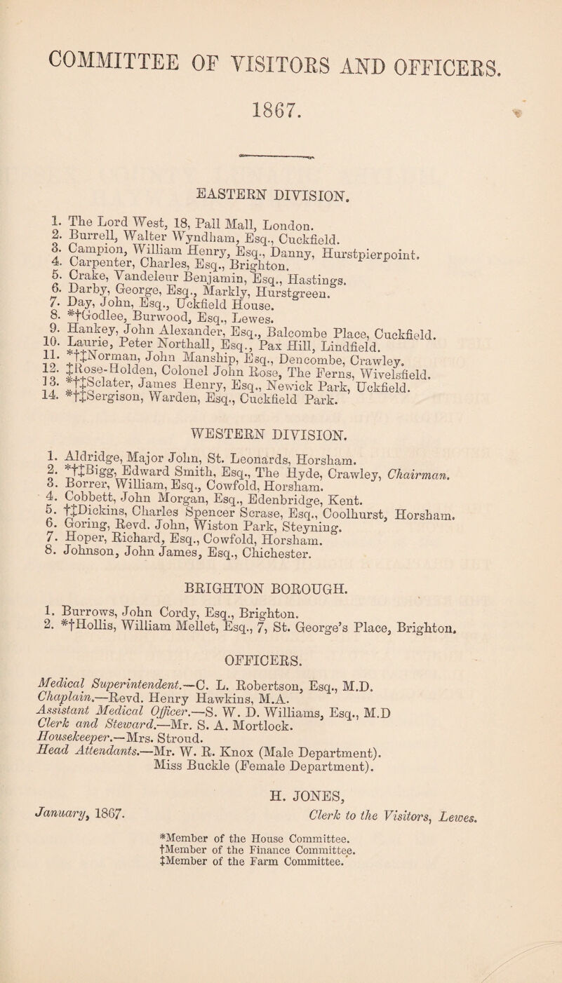 COMMITTEE OF VISITOES AND OFFICEES. 1867. EASTERN DIVISION. 1. The Lord West, 18, Pall Mall, London. 2. Burrell, Walter Wyndbam, Esq., Cuckfield. 3. Campion, William Henry, Esq., Danny, Hurstpierpoint. 4. Carpenter, Charles, Esq., Brighton. 6. Crake, Yandelenr Benjamin, Esq,, Hastings. 6. Darby, George, Esq., Markly, Hurstgreen. Esq., Gckfield House. 8. ^fGodlee, Burwood, Esq., Lewes. 9. Hankey, John Alexander, Esq., Balcombe Place, Cuckfield. }?• ^^o^tEall, Esq., Pax Hill, Lindfield. no Manship, Esq., Dencombe, Crawley, h' Eose, The Perns, Wivelsfield. 11 Sto • ’ Henry, Esq., Newick Park, Uckfield. 14. '^tjbergison. Warden, Esq., Cuckfield Park. WESTERN DIVISION. i’ Leonards, Horsham. o .J+Eigg, Edvyard Smith, Esq., The Hyde, Crawley, Chairman, 3. Borrer, William, Esq., Cowfold, Horsham. k‘ Morgan, Esq., Edenbridge, Kent, c ]+Hickiim, Charles Spencer Scrase, Esq., Coolhurst, Horsham, b. Goring, Revd. John, Wiston Park, Steyning. 7. Hoper, Richard, Esq., Cowfold, Horsham. 8. Johnson, John James, Esq., Chichester. BRIGHTON BOROUGH. 1. Burrows, John Cordy, Esq., Brighton. 2. *tHollis, William Mellet, Esq., 7, St. George’s Place, Brighton. OPPICERS. Medical Superintendent.~G. L. Robertson, Esq., M.D. Chaplain.—Revd. Henry Hawkins, M.A. Assistant Medical Officer.—S. W. D. Williams, Esq., M.D Clerk and Steward.—Mr. S. A. Mortlock. Housekeeper.—Mrs. Stroud. Head Attendants.—Mr. W. R. Knox (Male Department). Miss Buckle (Pemale Department). H. JONES, January^ 1867. Clerk to the Visitors., Leioes. ^Member of the House Committee. tMember of the Finance Committee. JMemher of the Farm Committee.’