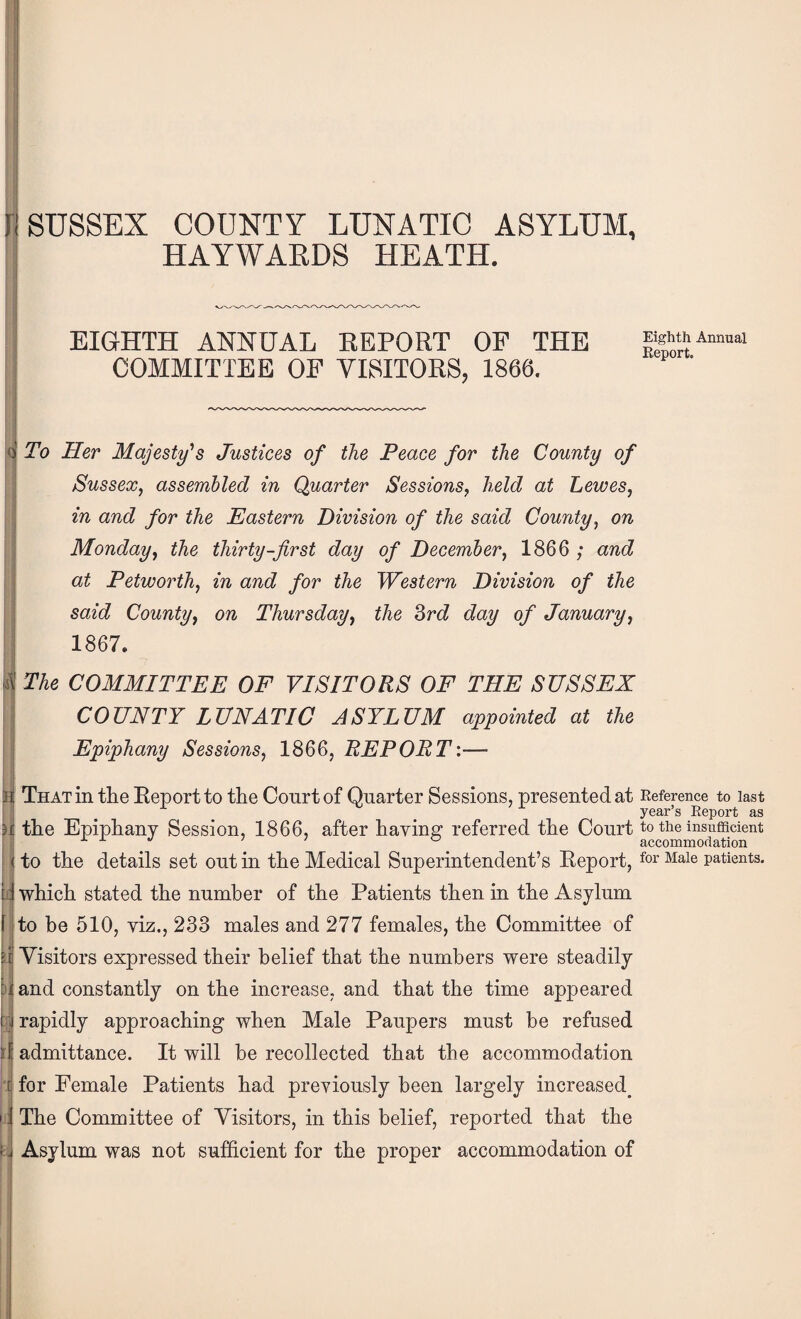 SUSSEX COUNTY LUNATIC ASYLUM, HAYWARDS HEATH. I I I r, I I : Ji ;; •I d i EIGHTH ANNUAL EEPORT OF THE COMMITTEE OF YLSITORS, 1866. To Her Majesty’'s Justices of the Peace for the County of Sussex, assembled in Quarter Sessions, held at Lewes, in and for the Eastern Division of the said County, on Monday, the thirty-first day of December, 1866 ; and at Petworth, in and for the Western Division of the said County, on Thursday, the 2>rd day of January, 1867. The COMMITTEE OF VISITORS OF THE SUSSEX COUNTY LUNATIC ASYLUM appointed at the Epiphany Sessions, 1866, REPORT:—■ That in the Report to the Court of Quarter Sessions, presented at Reference to last year’s Report as the Epiphany Session, 1866, after haying referred the Court to the insufficient ° accommodation to the details set out in the Medical Superintendent’s Report, ^aie patients, which stated the number of the Patients then in the Asylum to be 510, viz., 233 males and 277 females, the Committee of Visitors expressed their belief that the numbers were steadily and constantly on the increase, and that the time appeared rapidly approaching when Male Paupers must be refused admittance. It will be recollected that the accommodation for Female Patients had previously been largely increased^ The Committee of Visitors, in this belief, reported that the Asylum was not sufficient for the proper accommodation of I