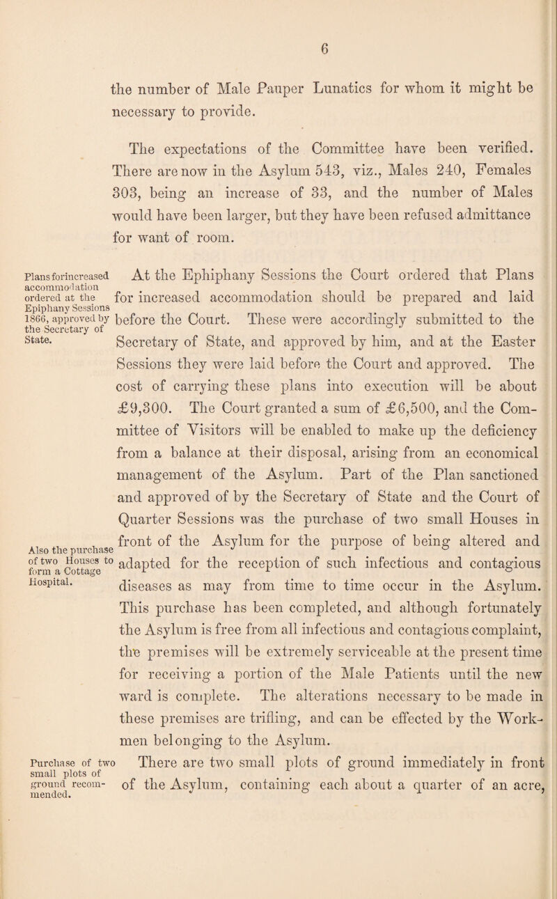 the number of Male Pauper Lunatics for whom it might be necessary to provide. The expectations of the Committee have been verified. There are now in the Asylum 543, viz., Males 240, Females 303, being an increase of 33, and the number of Males would have been larger, but they have been refused admittance for want of room. Plansforincreased At the Ephiphauy Sessions the Court ordered that Plans accommoflation , . ordered at the for increased accommodation should be Epiphany Sessions 1866, approved by before the Court. These were accordino^lv submitted to the the Secretary of ® ’ State. Secretary of State, and approved by him, and at the Easter Sessions they were laid before the Court and approved. The cost of carrying these plans into execution will be about £9,300. The Court granted a sum of £6,500, and the Com¬ mittee of Visitors will be enabled to make up the deficiency from a balance at their disposal, arising from an economical management of the Asylum. Part of the Plan sanctioned and approved of by the Secretary of State and the Court of Quarter Sessions was the purchase of two small Houses in front of the Asylum for the purpose of bein^ altered and Also the purchase '' ^ ^ ^ fonu a Sttage adapted for the reception of such infectious and contagious Hospital. diseases as may from time to time occur in the Asylum. This purchase has been completed, and although fortunately the Asylum is free from all infectious and contagious complaint, the premises will be extremely serviceable at the present time for receiving a portion of the Male Patients until the new ward is complete. The alterations necessary to be made in these premises are trifling, and can be effected by the Work¬ men belonging to the Asylum. Purchase of two There are two small plots of ground immediately in front small plots of ground recoin- of the Asylum, Containing each about a quarter of an acre, prepared and laid