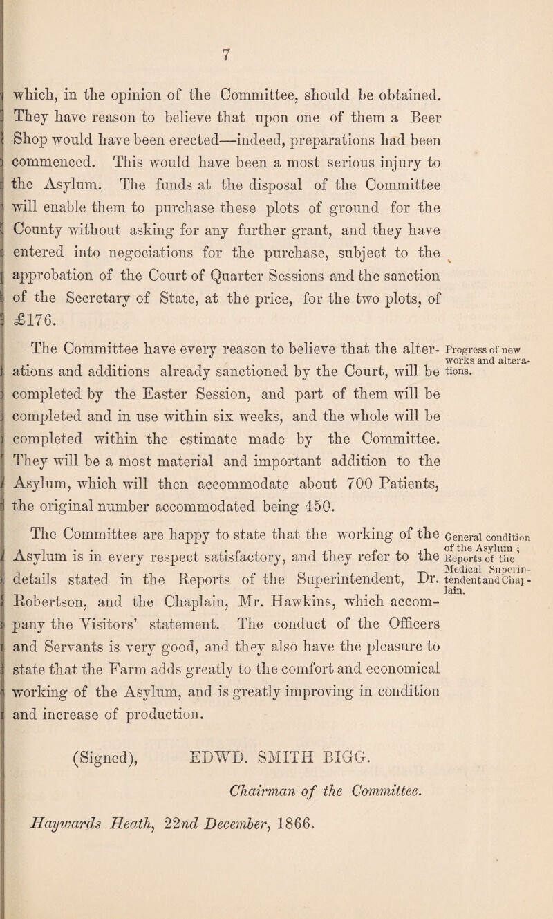 wMch, in the opinion of the Committee, should be obtained. ' They have reason to believe that upon one of them a Beer Shop would have been erected—indeed, preparations had been commenced. This would have been a most serious injury to the Asylum. The funds at the disposal of the Committee twill enable them to purchase these plots of ground for the County without asking for any further grant, and they have ij entered into negociations for the purchase, subject to the I approbation of the Court of Quarter Sessions and the sanction ^ of the Secretary of State, at the price, for the two plots, of I il76. The Committee have every reason to believe that the alter- Progress of new works and altera- ations aud additions already sanctioned by the Court, will be tions. completed by the Easter Session, and part of them will be completed and in use within six weeks, and the whole will be completed within the estimate made by the Committee. They will be a most material and important addition to the Asylum, which will then accommodate about 700 Patients, the original number accommodated being 450. The Committee are happy to state that the working of the General condition Asylum is in every respect satisfactory, and they refer to the Reports Medical Snpcrin- details stated in the Reports of the Superintendent, JDr. tendentandCuai- lain. Robertson, and the Chajdlain, Mr. Hawkins, which accom¬ pany the Visitors’ statement. The conduct of the Officers and Servants is very good, and they also have the pleasure to state that the Farm adds greatly to the comfort and economical working of the Asylum, and is greatly improving in condition and increase of production. (Signed), EDWD. SMITH BIGG. Chairman of the Committee. Haywards Heath, 22nd December, 1866.