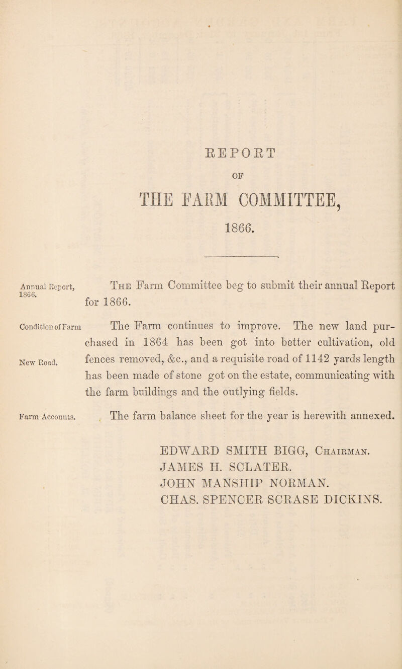 EEPOET Annual Eeport, 1866. Condition of Farm New Road. Farm Accounts. OF 1866. The Farm Committee beg to submit their annual Eeport for 1866. The Farm continues to improve. The new land pur¬ chased in 1864 has been got into better cultivation, old fences removed, &c., and a requisite road of 1142 yards length has been made of stone got on the estate, communicating with the farm buildings and the outlying fields. The farm balance sheet for the year is herewith annexed. EDWAED SMITH BIGG, Chairman. JAMES H. SCLATER. JOHN MANSHIP NORMAN. CHAS. SPENCER SCRASE HICKINS.