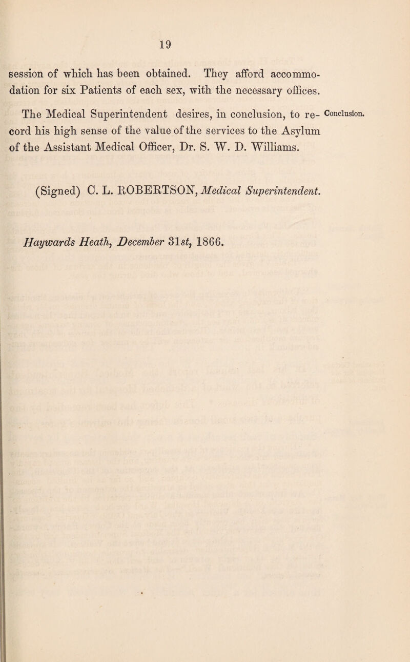 session of wMch has been obtained. They afford accommo¬ dation for six Patients of each sex, with the necessary offices. The Medical Superintendent desires, in conclusion, to re- Conclusion, cord his high sense of the yalue of the services to the Asylum of the Assistant Medical Officer, Dr. S. W. D. Williams. (Signed) C. L. EOBERTSON, Medical Superintendent. Haywards Heath, December 31s^, 1866.