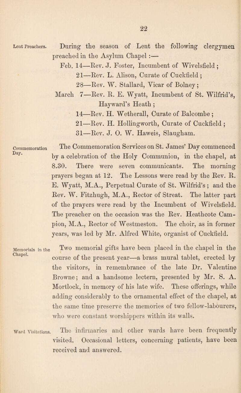 Lent Preachers. Commemoration Lay. During the season of Lent the following clergymen preached in the Asylum Chapel :— Feb. 14—Eey. J. Foster, Incumbent of Wivelsfield ; 21—Eev. L. Alison, Curate of Cuckfield ; 28—Eev. W. Stallard, Vicar of Bolney; March 7—Eev. E. E. Wyatt, Incumbent of St. Wilfrid’s, Hayward’s Heath ; 14—Eev. H. Wetherall, Curate of Balcombe ; 21—Eev. H. Hollingworth, Curate of Cuckfield ; 31—Eev. J. 0. W. Haweis, Slaugham. The Commemoration Services on St. James’ Day commenced by a celebration of the Holy Communion, in the chapel, at 8.30. There were seven communicants. The morning prayers began at 12. The Lessons were read by the Eev. E. E. Wyatt, M.A., Perpetual Curate of St. Wilfrid’s ; and the Eev. W. Fitzhugh, M.A., Eector of Streat. The latter part of the prayers were read by the Incumbent of Wivelsfield. The preacher on the occasion was the Eev. Heathcote Cam¬ pion, M.A., Eector of Westmeston. The choir, as in former years, was led by Mr. Alfred White, organist of Cuckfield. Two memorial gifts have been placed in the chapel in the course of the present year—a brass mural tablet, erected by the visitors, in remembrance of the late Dr. Valentine Browne; and a handsome lectern, presented by Mr. S. A. Mortlock, in memory of his late wife. These offerings, while adding considerably to the ornamental effect of the chapel, at the same time preserve the memories of two fellow-labourers, who were constant worshippers Avithin its walls. Ward Visitations. The infirmaries and other wards have been frequently visited. Occasional letters, concerning patients, have been received and answered. Memorials in the Chapel.