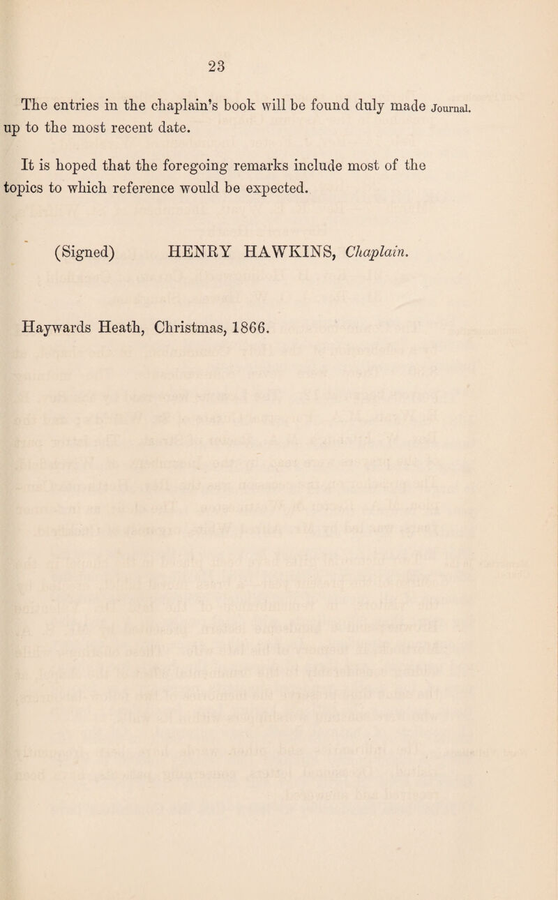 The entries in the chaplain’s book will be found duly made journal, up to the most recent date. It is hoped that the foregoing remarks include most of the topics to which reference would be expected. (Signed) HENRY HAWKINS, Chaplain.