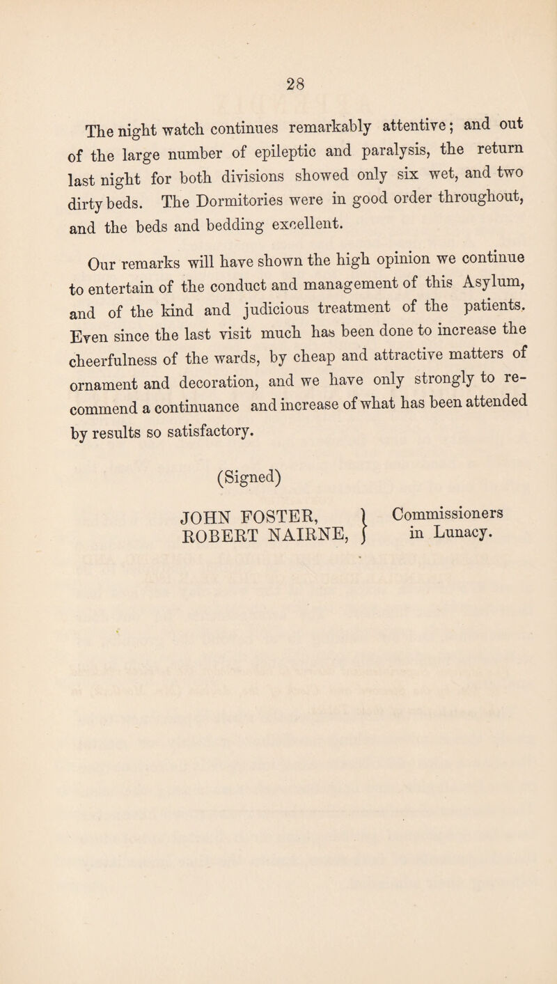 The night watch continues remarkably attentive; and out of the large number of epileptic and paralysis, the return last night for both divisions showed only six wet, and two dirty beds. The Dormitories were in good order throughout, and the beds and bedding excellent. Our remarks will have shown the high opinion we continue to entertain of the conduct and management of this Asylum, and of the kind and judicious treatment of the patients. Even since the last visit much has been done to increase the cheerfulness of the wards, by cheap and attractive matters of ornament and decoration, and we have only strongly to re¬ commend a continuance and increase of what has been attended by results so satisfactory. (Signed) JOHN FOSTER, \ Commissioners ROBERT NAIRNE, ) in Lunacy.