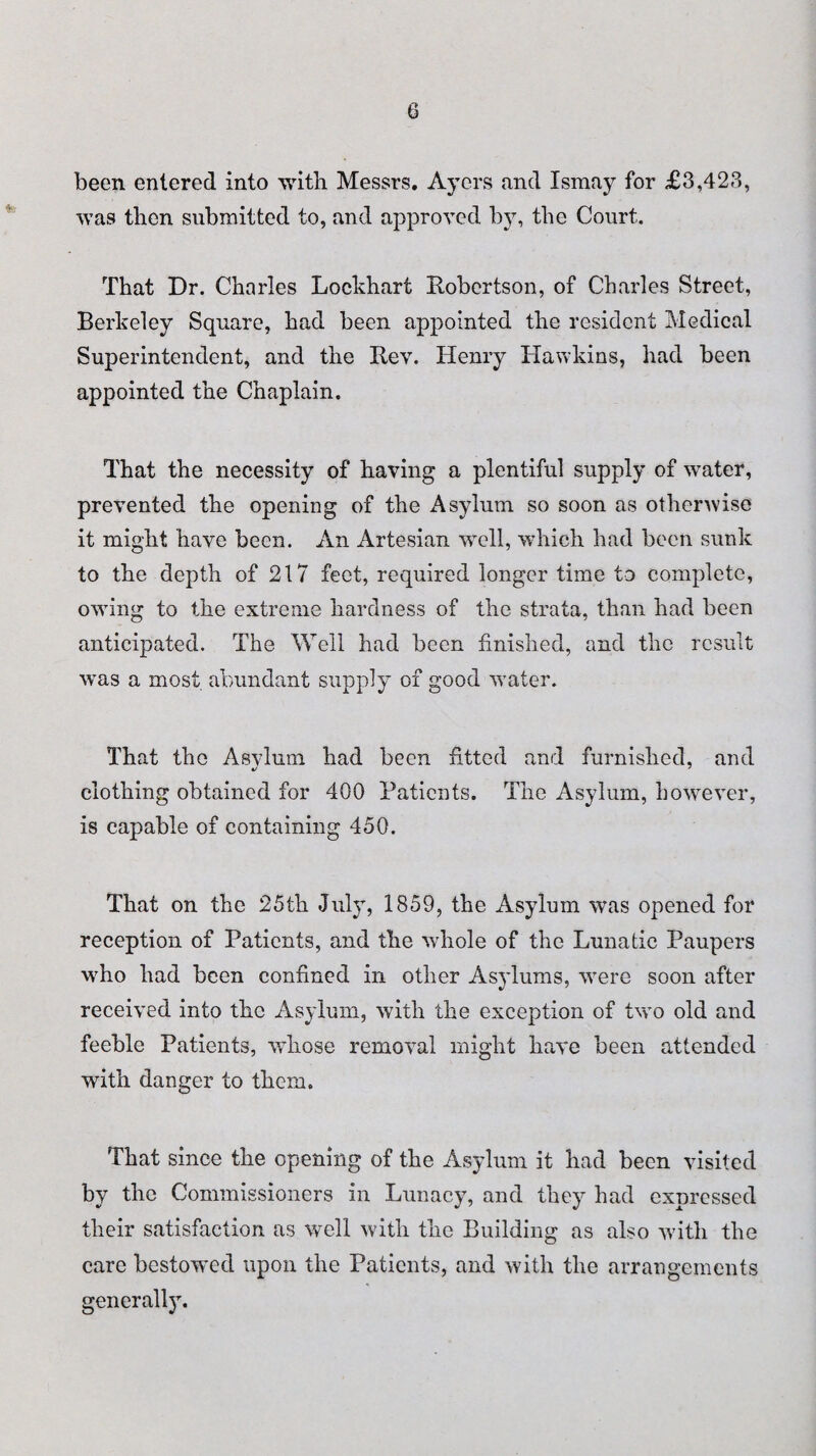 been entered into with Messrs. Ayers and Ismay for £3,423, was then submitted to, and approved by, the Court. That Dr. Charles Lockhart Robertson, of Charles Street, Berkeley Square, had been appointed the resident Medical Superintendent, and the Rev. Henry Hawkins, had been appointed the Chaplain. That the necessity of having a plentiful supply of water, prevented the opening of the Asylum so soon as otherwise it might have been. An Artesian well, which had been sunk to the depth of 217 feet, required longer time to complete, owing to the extreme hardness of the strata, than had been anticipated. The Well had been finished, and the result wTas a most abundant supply of good water. That the Asylum had been fitted and furnished, and clothing obtained for 400 Patients. The Asylum, however, is capable of containing 450. That on the 25th July, 1859, the Asylum was opened for reception of Patients, and the whole of the Lunatic Paupers who had been confined in other Asylums, were soon after received into the Asylum, with the exception of two old and feeble Patients, whose removal might have been attended with danger to them. That since the opening of the Asylum it had been visited by the Commissioners in Lunacy, and they had expressed their satisfaction as well with the Building as also with the care bestowed upon the Patients, and with the arrangements generall}r.