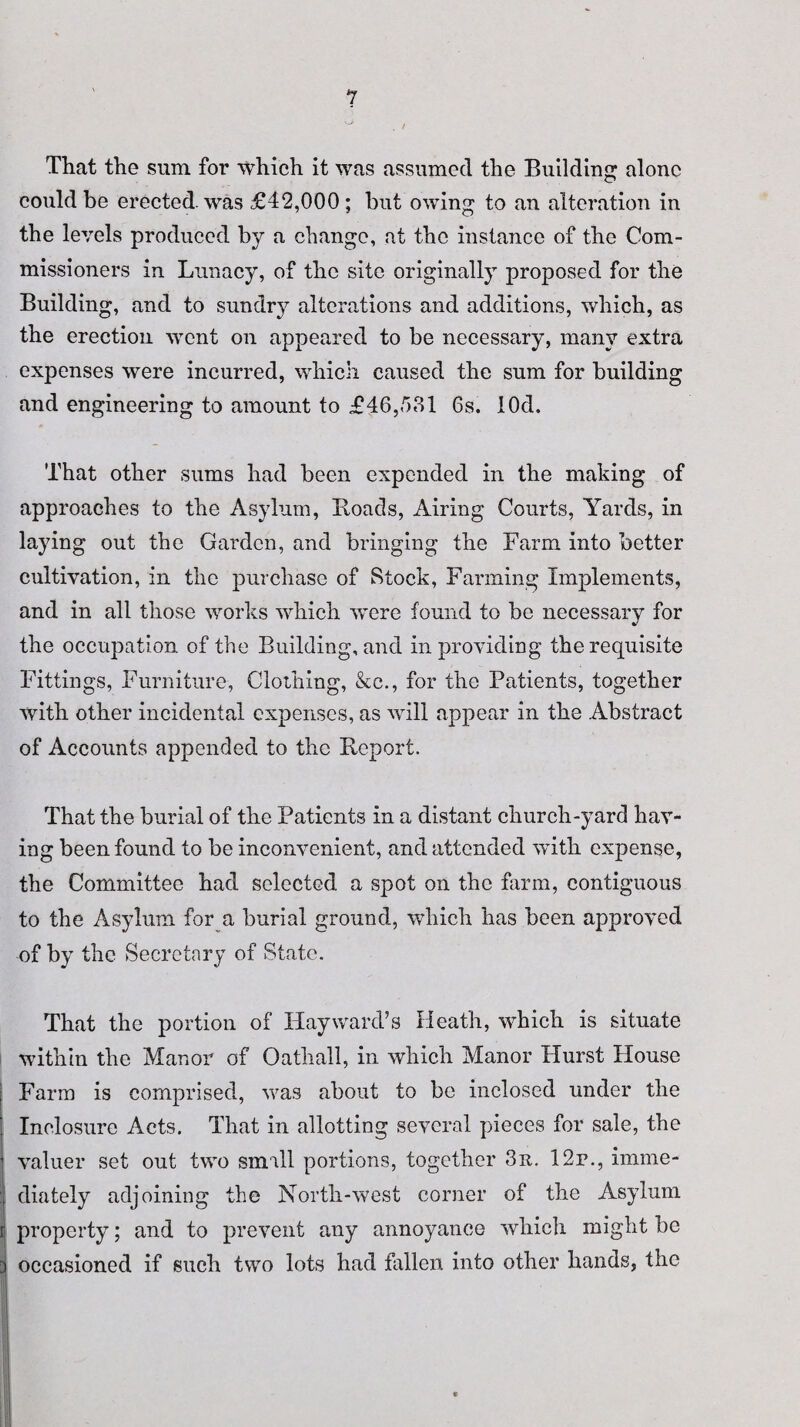*7 That the sum for which it was assumed the Building alone could be erected, was £42,000; but owing to an alteration in the levels produced by a change, at the instance of the Com¬ missioners in Lunacy, of the site originally proposed for the Building, and to sundry alterations and additions, which, as the erection went on appeared to be necessary, many extra expenses were incurred, which caused the sum for building and engineering to amount to £46,581 6s. lOd. That other sums had been expended in the making of approaches to the Asylum, Hoads, Airing Courts, Yards, in laying out the Garden, and bringing the Farm into better cultivation, in the purchase of Stock, Farming Implements, and in all those works which were found to be necessary for the occupation of the Building, and in providing the requisite Fittings, Furniture, Clothing, &c., for the Patients, together with other incidental expenses, as will appear in the Abstract of Accounts appended to the Report. That the burial of the Patients in a distant church-yard hav¬ ing been found to be inconvenient, and attended with expense, the Committee had selected a spot on the farm, contiguous to the Asylum for a burial ground, which has been approved of by the Secretary of State. That the portion of Hayward’s Heath, which is situate within the Manor of Oathall, in which Manor Hurst House Farm is comprised, was about to be inclosed under the Inelosure Acts. That in allotting several pieces for sale, the valuer set out two small portions, together 3 it. 12r., imme- I diately adjoining the North-west corner of the Asylum I property; and to prevent any annoyance which might be i occasioned if such two lots had fallen into other hands, the