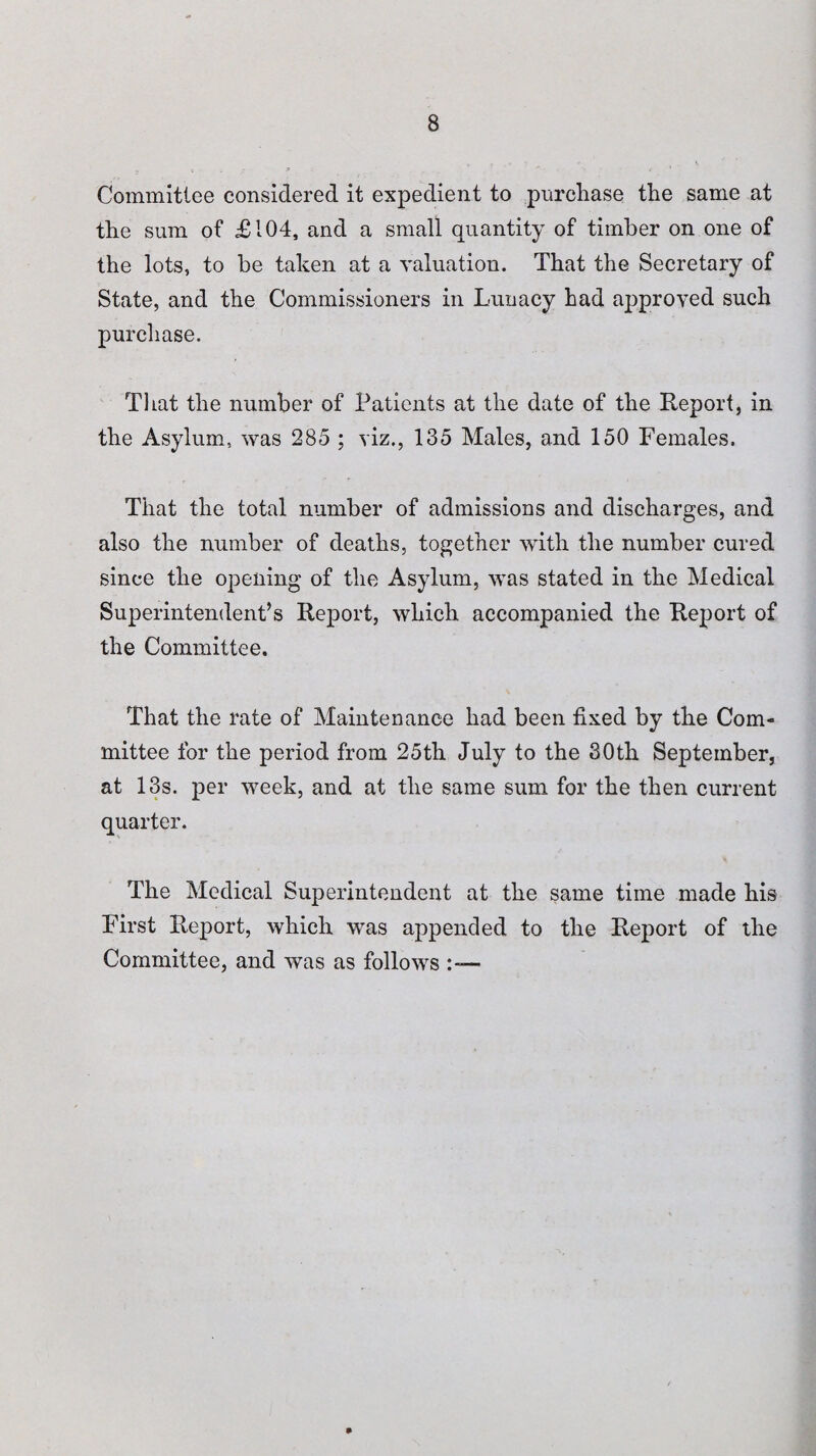 Committee considered it expedient to purchase the same at the sum of £104, and a small quantity of timber on one of the lots, to be taken at a valuation. That the Secretary of State, and the Commissioners in Lunacy had approved such purchase. That the number of Patients at the date of the Report, in the Asylum, was 285 ; viz., 135 Males, and 150 Females. That the total number of admissions and discharges, and also the number of deaths, together with the number cured since the opening of the Asylum, was stated in the Medical Superintendent’s Report, which accompanied the Report of the Committee. That the rate of Maintenance had been fixed by the Com¬ mittee for the period from 25th July to the 30th September, at 13s. per week, and at the same sum for the then current quarter. The Medical Superintendent at the same time made his First Report, which was appended to the Report of the Committee, and was as follows