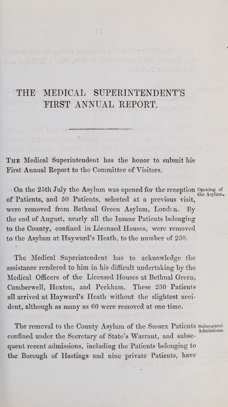 THE MEDICAL SUPERINTENDENT’S EIRST ANNUAL REPORT. The Medical Superintendent has the honor to submit his First Annual Report to the Committee of Visitors. On the 25tli July the Asylum was opened for the reception of Patients, and 50 Patients, selected at a previous visit, were removed from Bethnal Green Asylum, Louden. By the end of August, nearly all the Insane Patients belonging to the County, confined in Licensed Houses, were removed to the Asylum at Hayward’s Heath, to the number of 230. The Medical Superintendent has to acknowledge the assistance rendered to him in his difficult undertaking by the Medical Officers of the Licensed Houses at Bethnal Green, Camberwell, Hoxton, and Peckham. These 230 Patients all arrived at Hayward’s Heath without the slightest acci¬ dent, although as many as 60 were removed at one time. The removal to the County Asylum of the Sussex Patients confined under the Secretary of State’s Warrant, and subse¬ quent recent admissions, including the Patients belonging to the Borough of Hastings and nine private Patients, have Opening of the Asylum. Subsequent Admissions.