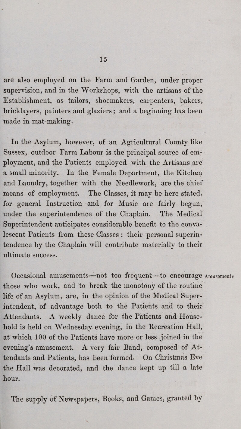 are also employed on tlie Farm and Garden, under proper supervision, and in the Workshops, with the artisans of the Establishment, as tailors, shoemakers, carpenters, bakers, bricklayers, painters and glaziers; and a beginning has been made in mat-making. In the Asylum, however, of an Agricultural County like Sussex, outdoor Farm Labour is the principal source of em¬ ployment, and the Patients employed with the Artisans are a small minority. In the Female Department, the Kitchen and Laundry, together with the Needlework, are the chief means of employment. The Classes, it may be here stated, for general Instruction and for Music are fairly begun, under the superintendence of the Chaplain. The Medical Superintendent anticipates considerable benefit to the conva¬ lescent Patients from these Classes : their personal superin¬ tendence by the Chaplain will contribute materially to their ultimate success. Occasional amusements—-not too frequent—to encourage Amusements those who work, and to break the monotony of the routine life of an Asylum, are, in the opinion of the Medical Super¬ intendent, of advantage both to the Patients and to their Attendants. A weekly dance for the Patients and House¬ hold is held on Wednesday evening, in the Recreation Hall, at which 100 of the Patients have more or less joined in the evening’s amusement. A very fair Band, composed of At¬ tendants and Patients, has been formed. On Christmas Eve the Hall was decorated, and the dance kept up till a late hour. The supply of Newspapers, Books, and Games, granted by \