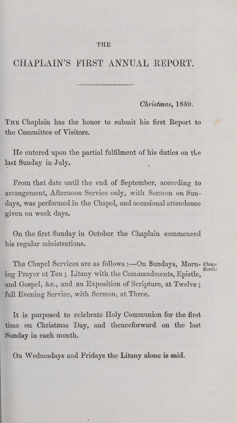 THE CHAPLAIN'S FIRST ANNUAL REPORT. Christmas, 1859. The Chaplain has the honor to submit his first Report to the Committee of Visitors. He entered upon the partial fulfilment of his duties on the last Sunday in July. From that date until the end of September, according to arrangement, Afternoon Service only, with Sermon on Sun¬ days, was performed in the Chapel, and occasional attendance given on week days. On the first Sunday in October the Chaplain commenced his regular ministrations. The Chapel Services are as follows :—On Sundays, Morn¬ ing Prayer at Ten ; Litany with the Commandments, Epistle, and Gospel, &c., and an Exposition of Scripture, at Twelve ; full Evening Service, with Sermon, at Three. It is purposed to celebrate Holy Communion for the first time on Christmas Hay, and thenceforward on the last Sunday in each month. On Wednesdays and Fridays the Litany alone is said. Chape Servic