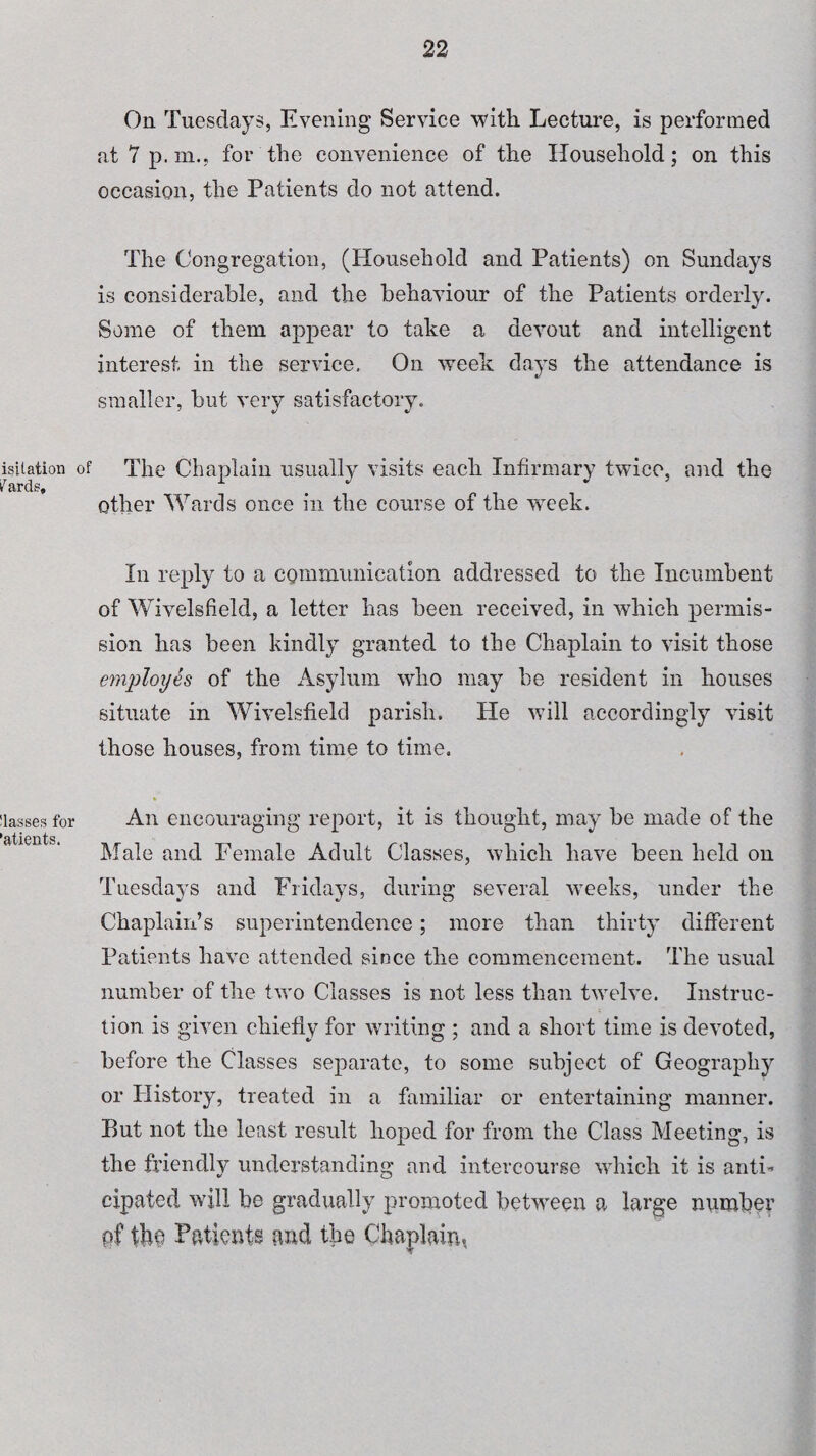 On Tuesdays, Evening Service with Lecture, is performed at 7 p.m., for the convenience of the Household; on this occasion, the Patients do not attend. The Congregation, (Household and Patients) on Sundays is considerable, and the behaviour of the Patients orderly. Some of them appear to take a devout and intelligent interest in the service. On week days the attendance is smaller, but very satisfactory. isitation of The Chaplain usually visits each Infirmary twice, and the fards, . * other Wards once in the course of the week. In reply to a communication addressed to the Incumbent of Wivelsfield, a letter has been received, in which permis¬ sion has been kindly granted to the Chaplain to visit those employes of the Asylum who may be resident in houses situate in Wivelsfield parish. He will accordingly visit those houses, from time to time. Masses for 'atients. An encouraging report, it is thought, may be made of the Male and Female Adult Classes, which have been held on Tuesdays and Fridays, during several weeks, under the Chaplain’s superintendence; more than thirty different Patients have attended since the commencement. The usual number of the two Classes is not less than twelve. Instruc¬ tion is given chiefly for writing ; and a short time is devoted, before the Classes separate, to some subject of Geography or History, treated in a familiar or entertaining manner. But not the least result hoped for from the Class Meeting, is the friendly understanding and intercourse which it is anti’ cipaied will be gradually promoted between a large number of tbo Patients and the Chaplain.