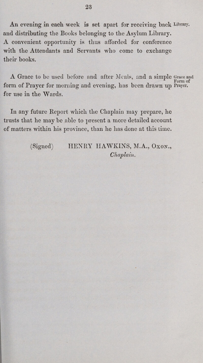An evening in each week is set apart for receiving back Library, and distributing the Books belonging to the Asylum Library. A convenient opportunity is thus afforded for conference with the Attendants and Servants who come to exchange their books. A Grace to be used before and after Meals, and a simple Grace and Form of form of Prayer for morning and evening, has been drawn up Prayer, for use in the Wards. In any future Report which the Chaplain may prepare, he trusts that he may be able to present a more detailed account of matters within his province, than he has done at this time. (Signed) HENRY HAWKINS, M.A., Oxon., Chaplain.