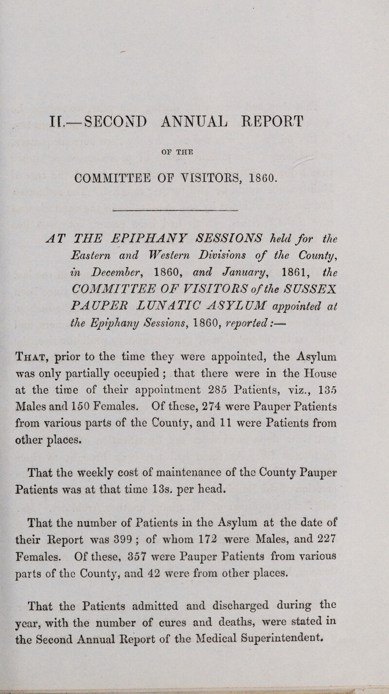 II.—SECOND ANNUAL REPORT OF THE COMMITTEE OF VISITORS, 1860. AT THE EPIPHANY SEES IONA held for the Eastern and Western Divisions of the County, in December, 1860, and January, 1861, the COMMITTEE OF VISITORS of the SUSSEX PAUPER LUNATIC ASYLUM appointed at the Epiphany Sessions, 1860, reported:— That, prior to the time they were appointed, the Asylum was only partially occupied ; that there were in the House at the time of their appointment 285 Patients, viz., 135 Males and 150 Females. Of these, 274 were Pauper Patients from various parts of the County, and 11 were Patients from other places. That the weekly cost of maintenance of the County Pauper Patients was at that time 13s. per head. That the number of Patients in the Asylum at the date of their Report was 399 ; of whom 172 were Males, and 227 Females. Of these, 357 were Pauper Patients from various parts of the County, and 42 were from other places. That the Patients admitted and discharged during the year, with the number of cures and deaths, were stated in the Second Annual Report of the Medical Superintendent.