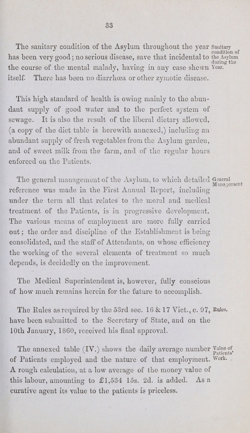 The sanitary condition of the Asylum throughout the year Sanitary , , t . condition of has been very good; no serious disease, save that incidental to the Asylum J > € during the the course of. the mental malady, having in any case shewn Year, itself. There has been no diarrhoea or other zymotic disease. This high standard of health is owing mainly to the abun¬ dant supply of good water and to the perfect system of sewage. It is also the result of the liberal dietary allowed, (a copy of the diet table is herewith annexed,) including an abundant supply of fresh vegetables from the Asylum garden, and of sweet milk from the farm, and of the regular hours enforced on the Patients. The general management of the Asylum, to which detailed General ° ‘A ^ ^ Management reference was made in the First Annual Report, including under the term all that relates to the moral and medical treatment of the Patients, is in progressive development. The various means of employment are more fully carried out; the order and discipline of the Establishment is being’ consolidated, and the staff of Attendants, on whose efficiency the working of the several elements of treatment so much depends, is decidedly on the improvement. The Medical Superintendent is, however, fully conscious of how much remains herein for the future to accomplish. The Rules as required by the 53rd see. 16 & 17 Viet., e. 97, Rules, have been submitted to the Secretary of State, and on the 10th January, 1860, received his final approval. The annexed table (IV.) shows the daily average number Vaiueof of Patients employed and tlie nature of that employment. Work. , A rough calculation, at a low average of the money value of this labour, amounting to £1,534 15s. 2d. is added. As a curative agent its value to the patients is priceless.