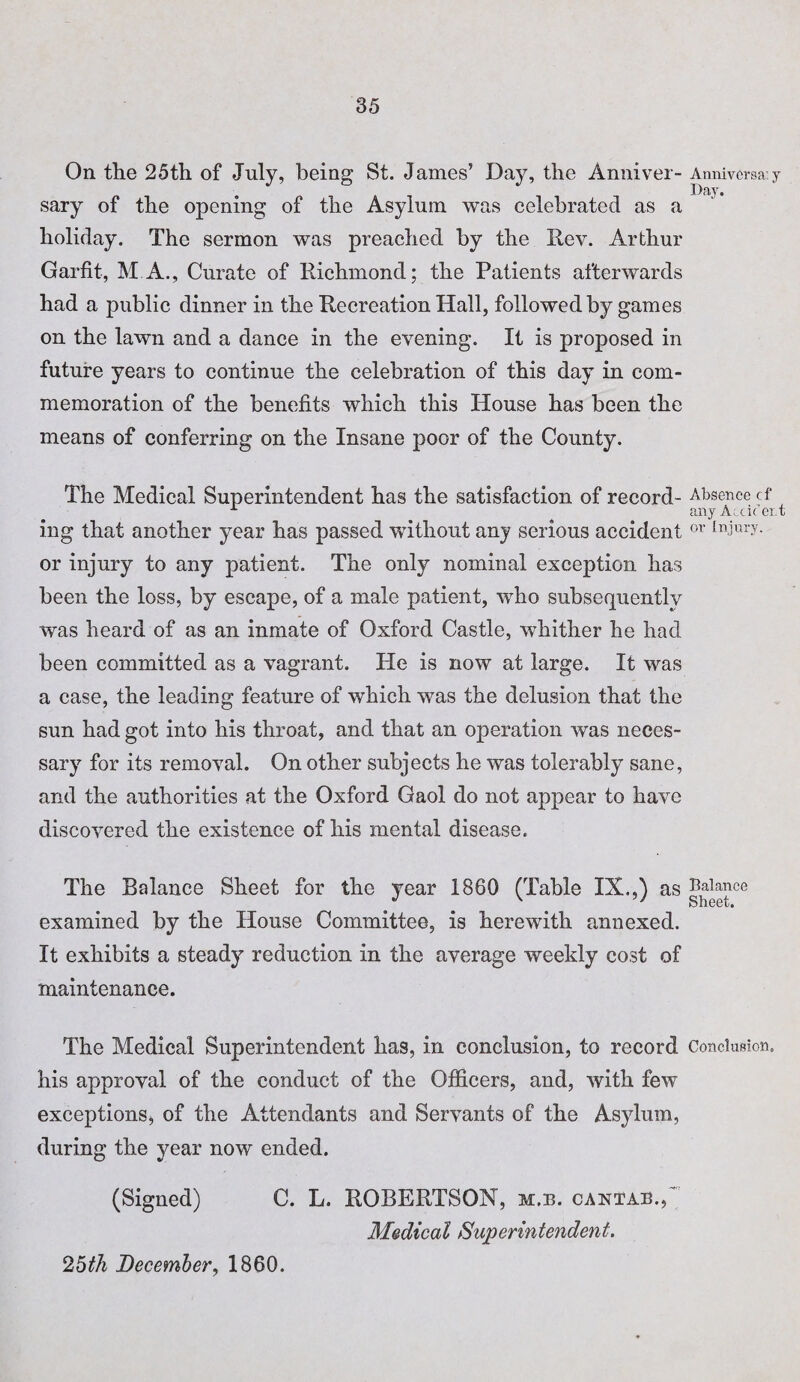 On the 25th of July, being St. James’ Day, the Anniver¬ sary of the opening of the Asylum was celebrated as a holiday. The sermon was preached by the Rev. Arthur Garfit, M A., Curate of Richmond; the Patients afterwards had a public dinner in the Recreation Hall, followed by games on the lawn and a dance in the evening. It is proposed in future years to continue the celebration of this day in com¬ memoration of the benefits which this House has been the means of conferring on the Insane poor of the County. The Medical Superintendent has the satisfaction of record¬ ing that another year has passed without any serious accident or injury to any patient. The only nominal exception has been the loss, by escape, of a male patient, who subsequently was heard of as an inmate of Oxford Castle, whither he had been committed as a vagrant. He is now at large. It was a case, the leading feature of which was the delusion that the sun had got into his throat, and that an operation was neces¬ sary for its removal. On other subjects he was tolerably sane, and the authorities at the Oxford Gaol do not appear to have discovered the existence of his mental disease. The Balance Sheet for the year 1860 (Table IX.,) as examined by the House Committee, is herewith annexed. It exhibits a steady reduction in the average weekly cost of maintenance. The Medical Superintendent has, in conclusion, to record his approval of the conduct of the Officers, and, with few exceptions* of the Attendants and Servants of the Asylum, during the year now ended. (Signed) C. L. ROBERTSON, m.b. caxtab., Medical Superintendent. Anniversa: y Day. Absence cf any Accident or Injury. Balance Sheet. Conclusion. 25th December, 1860.
